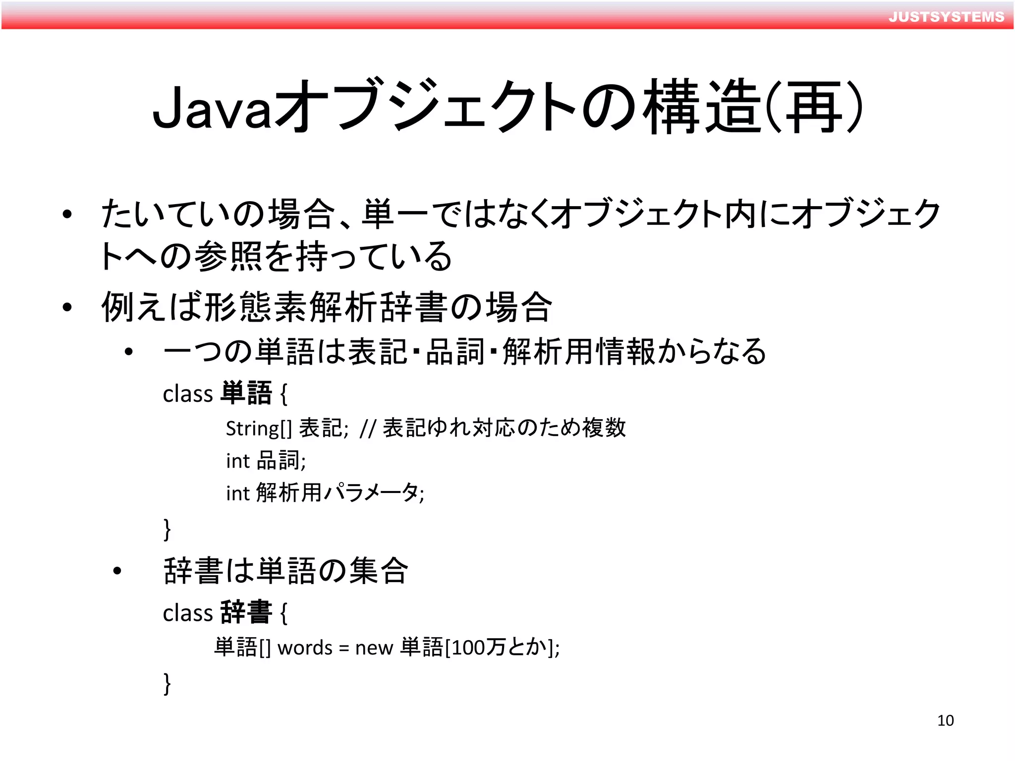JUSTSYSTEMS
Javaオブジェクトの構造(再)
• たいていの場合、単一ではなくオブジェクト内にオブジェク
トへの参照を持っている
• 例えば形態素解析辞書の場合
• 一つの単語は表記・品詞・解析用情報からなる
class 単語 {
String[] 表記; // 表記ゆれ対応のため複数
int 品詞;
int 解析用パラメータ;
}
• 辞書は単語の集合
class 辞書 {
単語[] words = new 単語[100万とか];
}
10
 