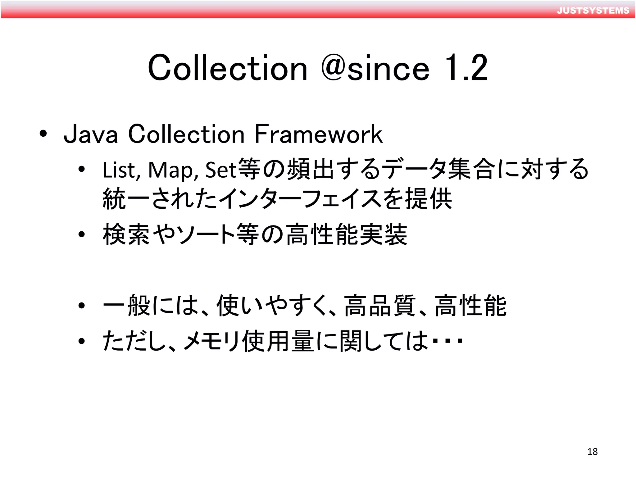 JUSTSYSTEMS
Collection @since 1.2
• Java Collection Framework
• List, Map, Set等の頻出するデータ集合に対する
統一されたインターフェイスを提供
• 検索やソート等の高性能実装
• 一般には、使いやすく、高品質、高性能
• ただし、メモリ使用量に関しては・・・
18
 
