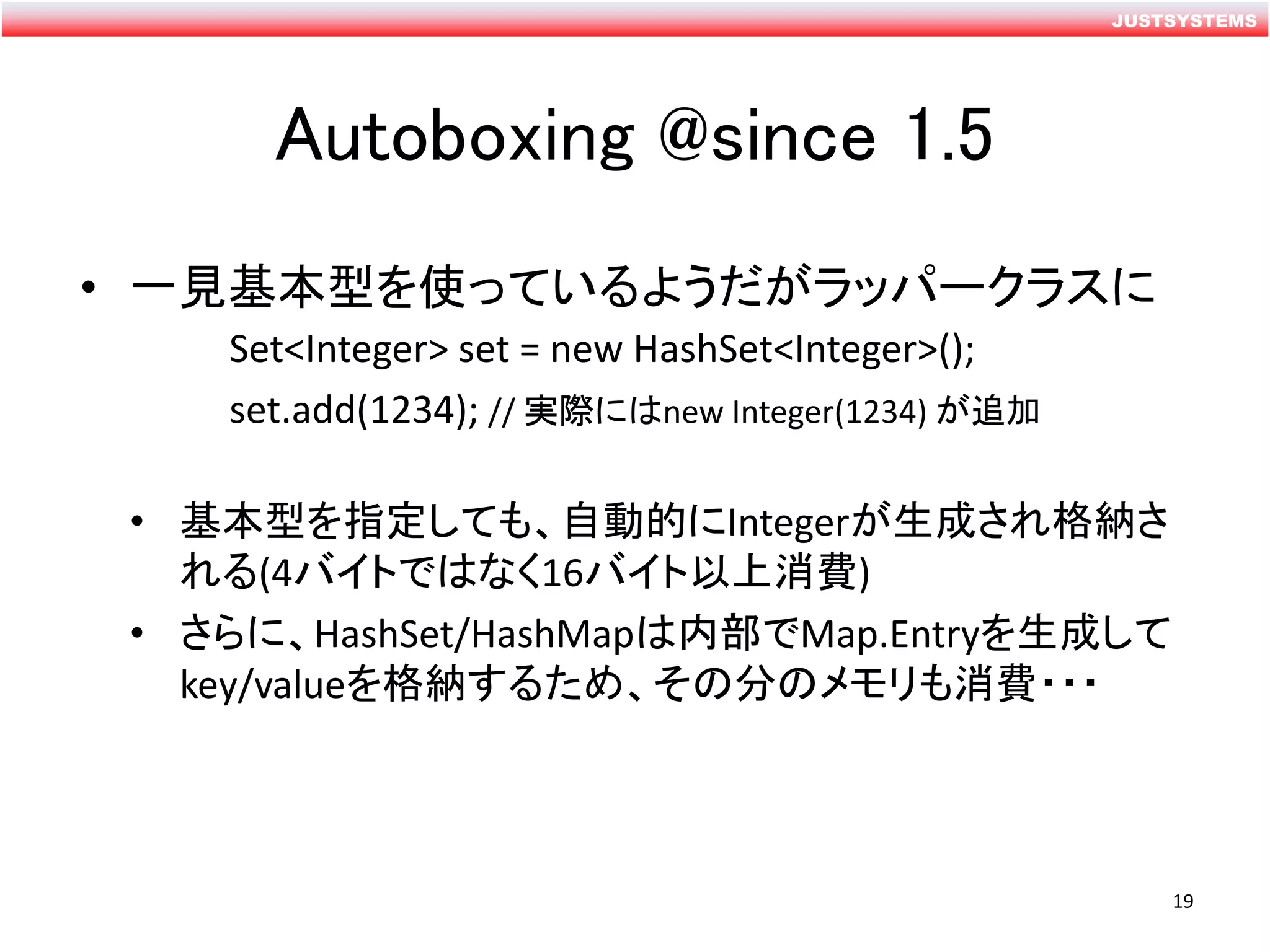 JUSTSYSTEMS
Autoboxing @since 1.5
• 一見基本型を使っているようだがラッパークラスに
Set<Integer> set = new HashSet<Integer>();
set.add(1234); // 実際にはnew Integer(1234) が追加
• 基本型を指定しても、自動的にIntegerが生成され格納さ
れる(4バイトではなく16バイト以上消費)
• さらに、HashSet/HashMapは内部でMap.Entryを生成して
key/valueを格納するため、その分のメモリも消費・・・
19
 