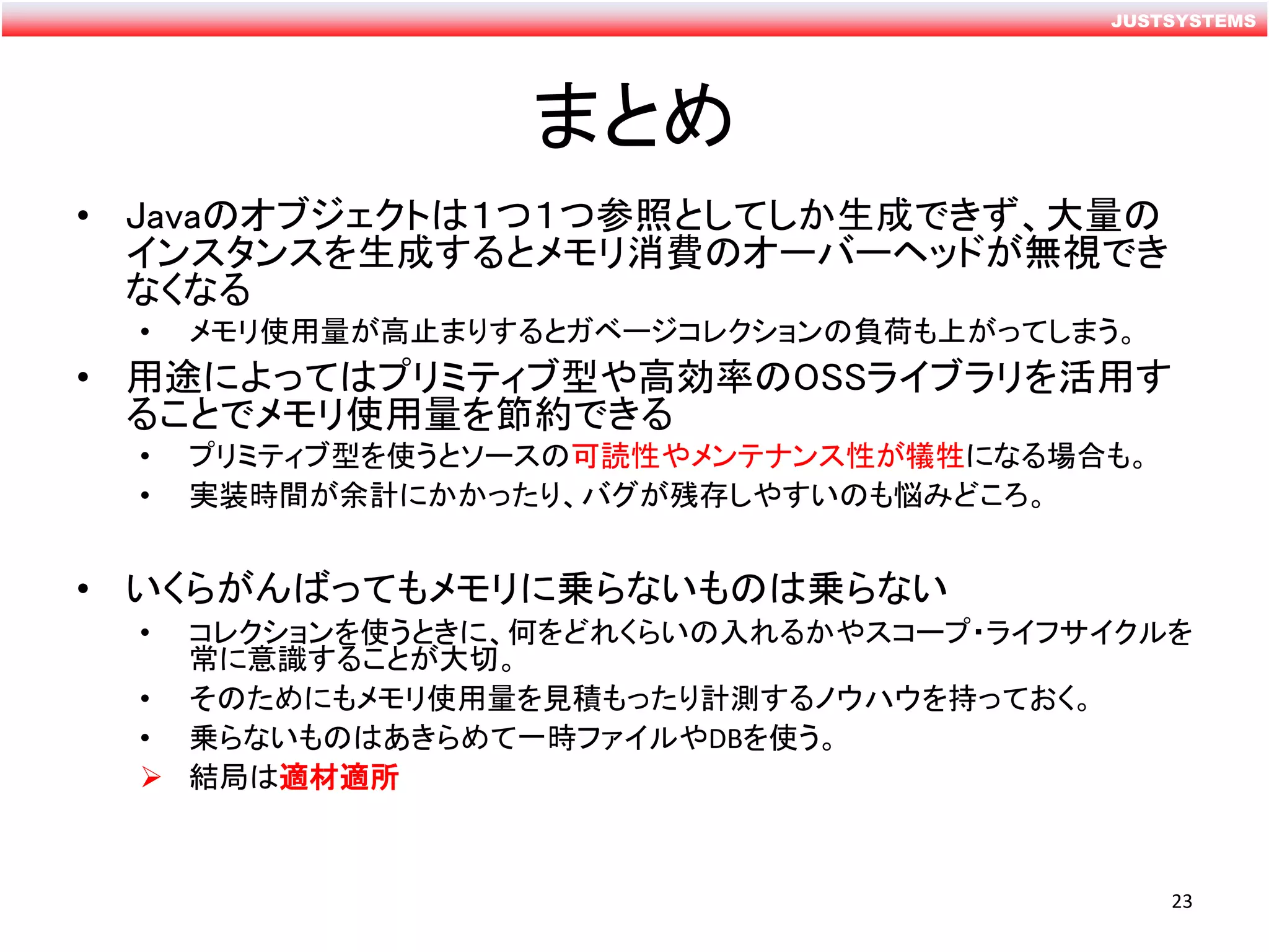 JUSTSYSTEMS
まとめ
• Javaのオブジェクトは１つ１つ参照としてしか生成できず、大量の
インスタンスを生成するとメモリ消費のオーバーヘッドが無視でき
なくなる
• メモリ使用量が高止まりするとガベージコレクションの負荷も上がってしまう。
• 用途によってはプリミティブ型や高効率のOSSライブラリを活用す
ることでメモリ使用量を節約できる
• プリミティブ型を使うとソースの可読性やメンテナンス性が犠牲になる場合も。
• 実装時間が余計にかかったり、バグが残存しやすいのも悩みどころ。
• いくらがんばってもメモリに乗らないものは乗らない
• コレクションを使うときに、何をどれくらいの入れるかやスコープ・ライフサイクルを
常に意識することが大切。
• そのためにもメモリ使用量を見積もったり計測するノウハウを持っておく。
• 乗らないものはあきらめて一時ファイルやDBを使う。
 結局は適材適所
23
 
