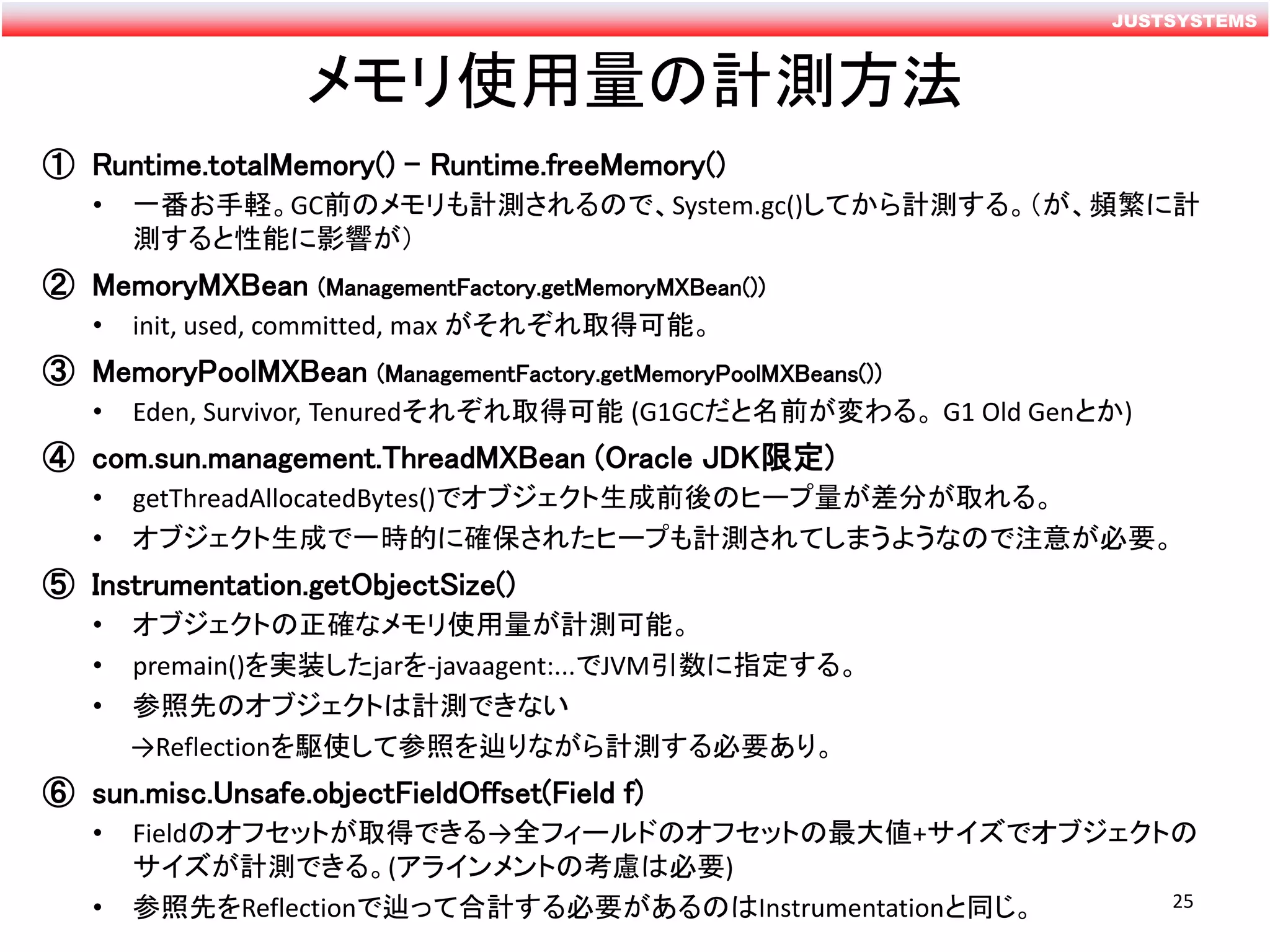 JUSTSYSTEMS
メモリ使用量の計測方法
① Runtime.totalMemory() – Runtime.freeMemory()
• 一番お手軽。GC前のメモリも計測されるので、System.gc()してから計測する。（が、頻繁に計
測すると性能に影響が）
② MemoryMXBean (ManagementFactory.getMemoryMXBean())
• init, used, committed, max がそれぞれ取得可能。
③ MemoryPoolMXBean (ManagementFactory.getMemoryPoolMXBeans())
• Eden, Survivor, Tenuredそれぞれ取得可能 (G1GCだと名前が変わる。 G1 Old Genとか)
④ com.sun.management.ThreadMXBean (Oracle JDK限定)
• getThreadAllocatedBytes()でオブジェクト生成前後のヒープ量が差分が取れる。
• オブジェクト生成で一時的に確保されたヒープも計測されてしまうようなので注意が必要。
⑤ Instrumentation.getObjectSize()
• オブジェクトの正確なメモリ使用量が計測可能。
• premain()を実装したjarを-javaagent:...でJVM引数に指定する。
• 参照先のオブジェクトは計測できない
→Reflectionを駆使して参照を辿りながら計測する必要あり。
⑥ sun.misc.Unsafe.objectFieldOffset(Field f)
• Fieldのオフセットが取得できる→全フィールドのオフセットの最大値+サイズでオブジェクトの
サイズが計測できる。(アラインメントの考慮は必要)
• 参照先をReflectionで辿って合計する必要があるのはInstrumentationと同じ。 25
 