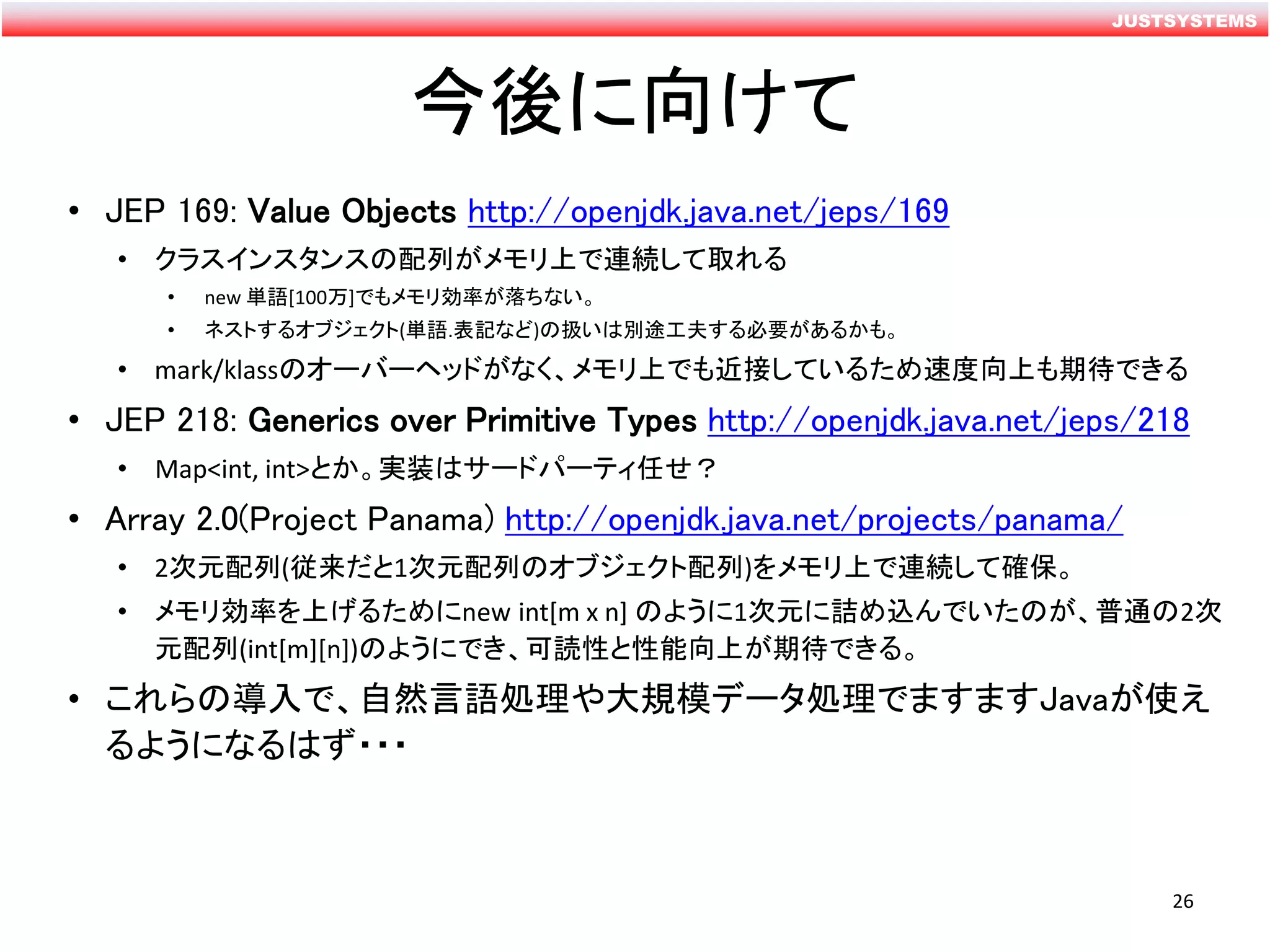 JUSTSYSTEMS
今後に向けて
• JEP 169: Value Objects http://openjdk.java.net/jeps/169
• クラスインスタンスの配列がメモリ上で連続して取れる
• new 単語[100万]でもメモリ効率が落ちない。
• ネストするオブジェクト(単語.表記など)の扱いは別途工夫する必要があるかも。
• mark/klassのオーバーヘッドがなく、メモリ上でも近接しているため速度向上も期待できる
• JEP 218: Generics over Primitive Types http://openjdk.java.net/jeps/218
• Map<int, int>とか。実装はサードパーティ任せ？
• Array 2.0(Project Panama) http://openjdk.java.net/projects/panama/
• 2次元配列(従来だと1次元配列のオブジェクト配列)をメモリ上で連続して確保。
• メモリ効率を上げるためにnew int[m x n] のように1次元に詰め込んでいたのが、普通の2次
元配列(int[m][n])のようにでき、可読性と性能向上が期待できる。
• これらの導入で、自然言語処理や大規模データ処理でますますJavaが使え
るようになるはず・・・
26
 