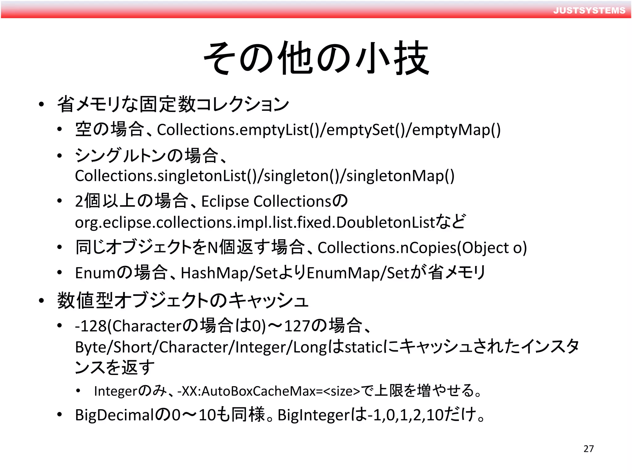 JUSTSYSTEMS
その他の小技
• 省メモリな固定数コレクション
• 空の場合、Collections.emptyList()/emptySet()/emptyMap()
• シングルトンの場合、
Collections.singletonList()/singleton()/singletonMap()
• 2個以上の場合、Eclipse Collectionsの
org.eclipse.collections.impl.list.fixed.DoubletonListなど
• 同じオブジェクトをN個返す場合、Collections.nCopies(Object o)
• Enumの場合、HashMap/SetよりEnumMap/Setが省メモリ
• 数値型オブジェクトのキャッシュ
• -128(Characterの場合は0)～127の場合、
Byte/Short/Character/Integer/Longはstaticにキャッシュされたインスタ
ンスを返す
• Integerのみ、-XX:AutoBoxCacheMax=<size>で上限を増やせる。
• BigDecimalの0～10も同様。BigIntegerは-1,0,1,2,10だけ。
27
 