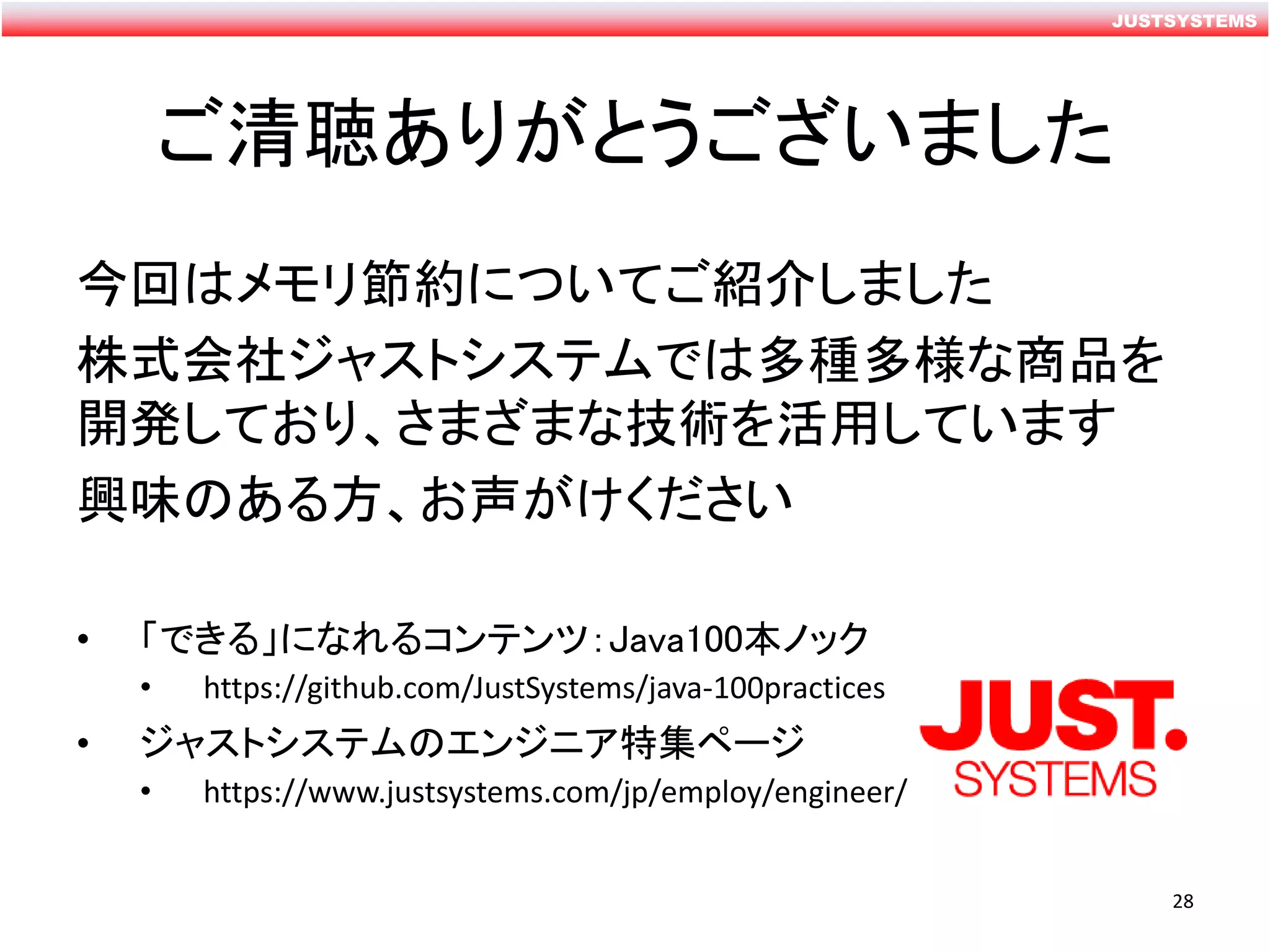 JUSTSYSTEMS
ご清聴ありがとうございました
今回はメモリ節約についてご紹介しました
株式会社ジャストシステムでは多種多様な商品を
開発しており、さまざまな技術を活用しています
興味のある方、お声がけください
• 「できる」になれるコンテンツ：Java100本ノック
• https://github.com/JustSystems/java-100practices
• ジャストシステムのエンジニア特集ページ
• https://www.justsystems.com/jp/employ/engineer/
28
 