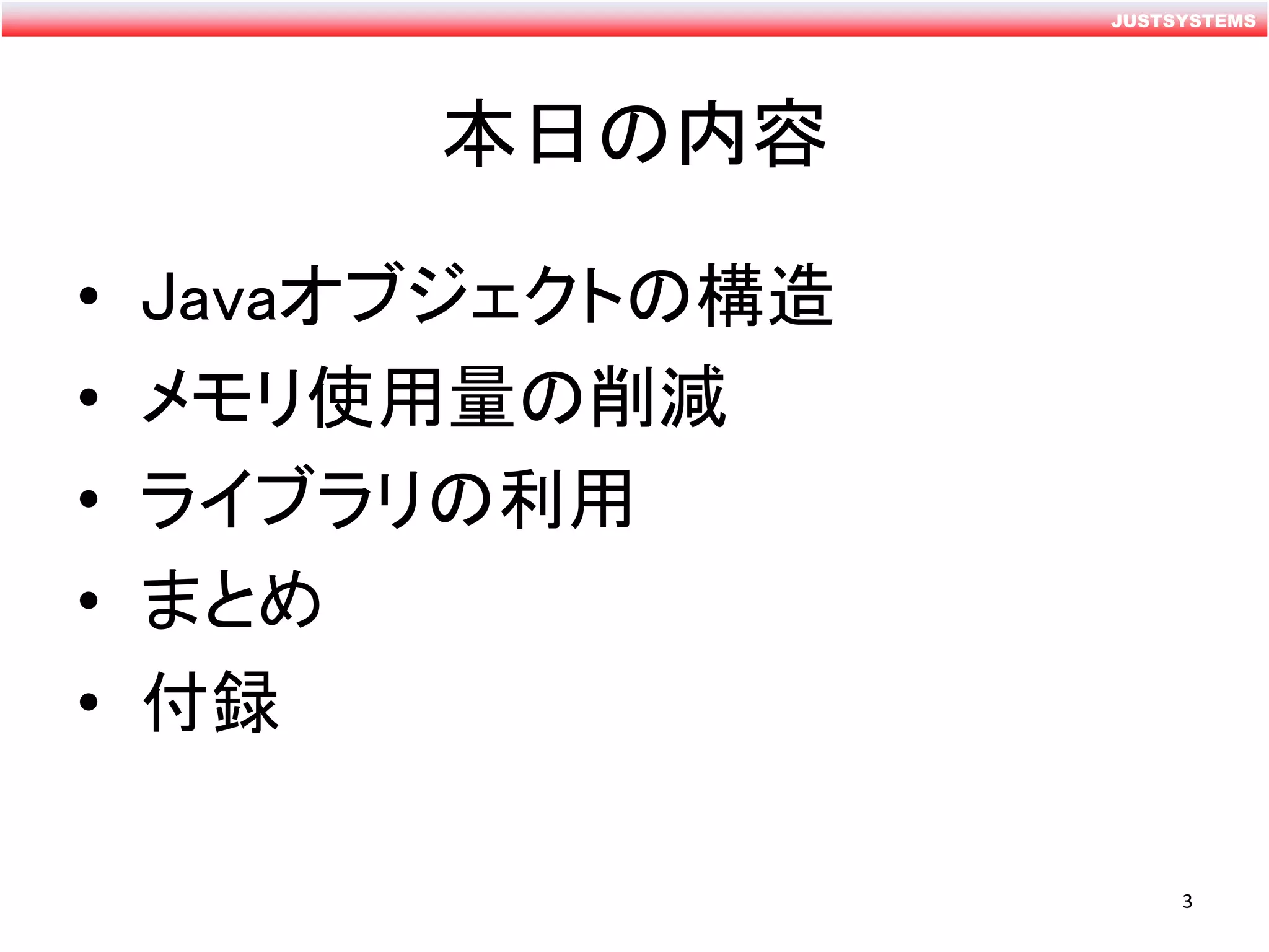 JUSTSYSTEMS
本日の内容
• Javaオブジェクトの構造
• メモリ使用量の削減
• ライブラリの利用
• まとめ
• 付録
3
 