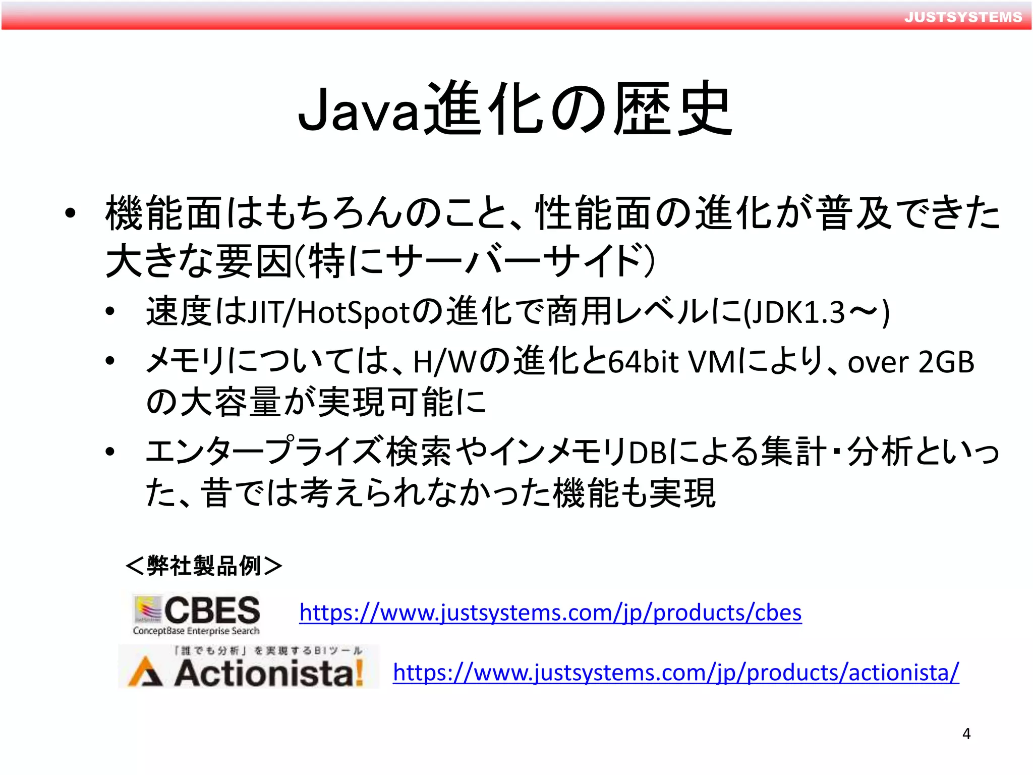 JUSTSYSTEMS
Java進化の歴史
• 機能面はもちろんのこと、性能面の進化が普及できた
大きな要因(特にサーバーサイド)
• 速度はJIT/HotSpotの進化で商用レベルに(JDK1.3～)
• メモリについては、H/Wの進化と64bit VMにより、over 2GB
の大容量が実現可能に
• エンタープライズ検索やインメモリDBによる集計・分析といっ
た、昔では考えられなかった機能も実現
＜弊社製品例＞
https://www.justsystems.com/jp/products/cbes
https://www.justsystems.com/jp/products/actionista/
4
 