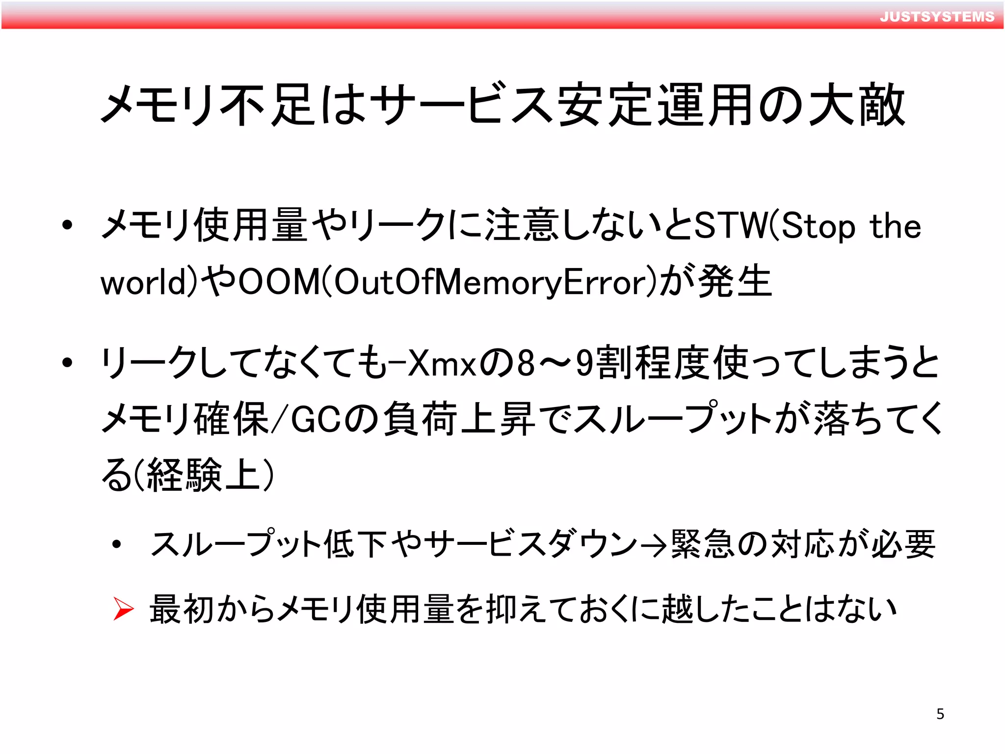 JUSTSYSTEMS
メモリ不足はサービス安定運用の大敵
• メモリ使用量やリークに注意しないとSTW(Stop the
world)やOOM(OutOfMemoryError)が発生
• リークしてなくても-Xmxの8～9割程度使ってしまうと
メモリ確保/GCの負荷上昇でスループットが落ちてく
る(経験上)
• スループット低下やサービスダウン→緊急の対応が必要
 最初からメモリ使用量を抑えておくに越したことはない
5
 