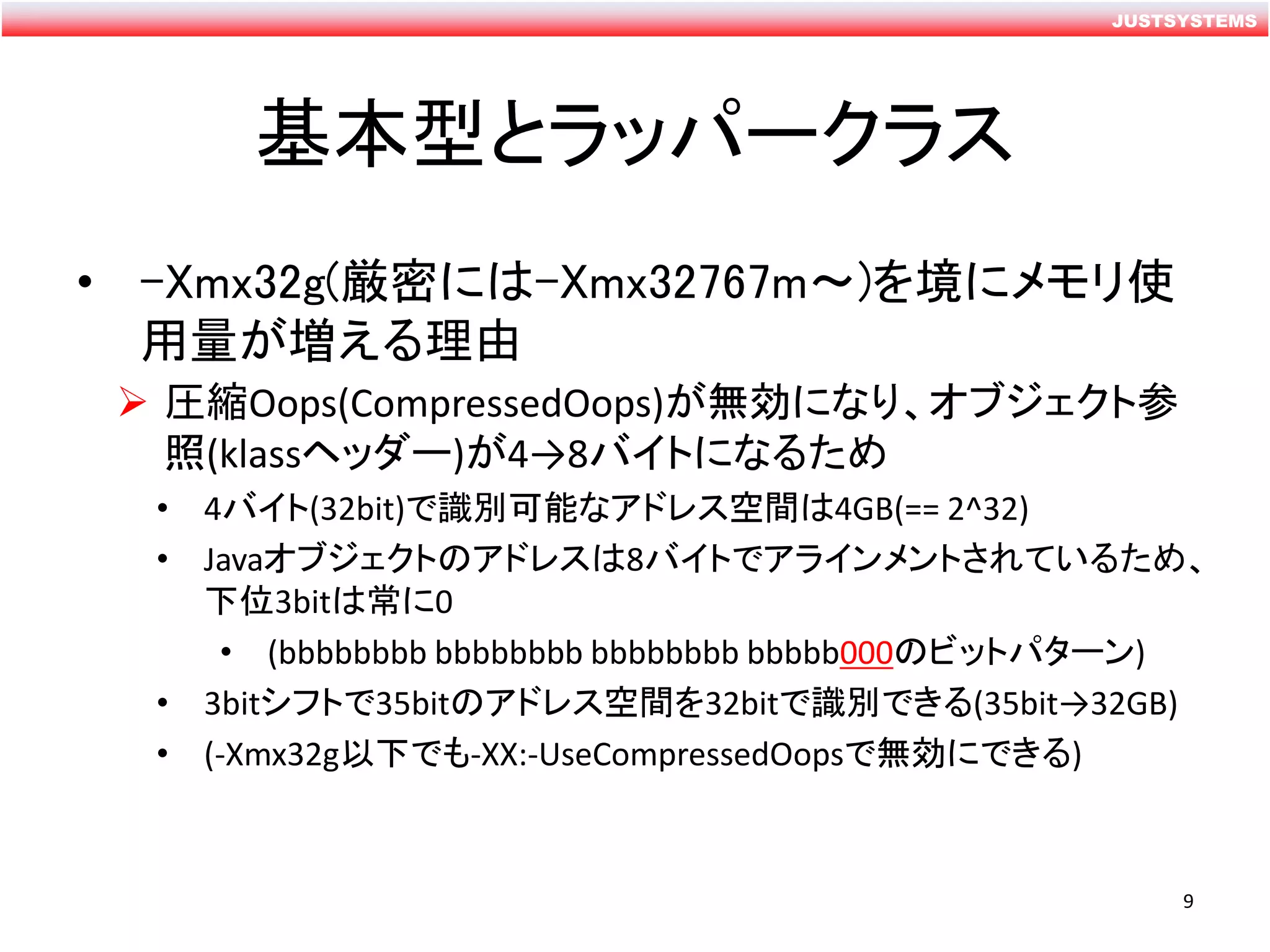 JUSTSYSTEMS
基本型とラッパークラス
• -Xmx32g(厳密には-Xmx32767m～)を境にメモリ使
用量が増える理由
 圧縮Oops(CompressedOops)が無効になり、オブジェクト参
照(klassヘッダー)が4→8バイトになるため
• 4バイト(32bit)で識別可能なアドレス空間は4GB(== 2^32)
• Javaオブジェクトのアドレスは8バイトでアラインメントされているため、
下位3bitは常に0
• (bbbbbbbb bbbbbbbb bbbbbbbb bbbbb000のビットパターン)
• 3bitシフトで35bitのアドレス空間を32bitで識別できる(35bit→32GB)
• (-Xmx32g以下でも-XX:-UseCompressedOopsで無効にできる)
9
 
