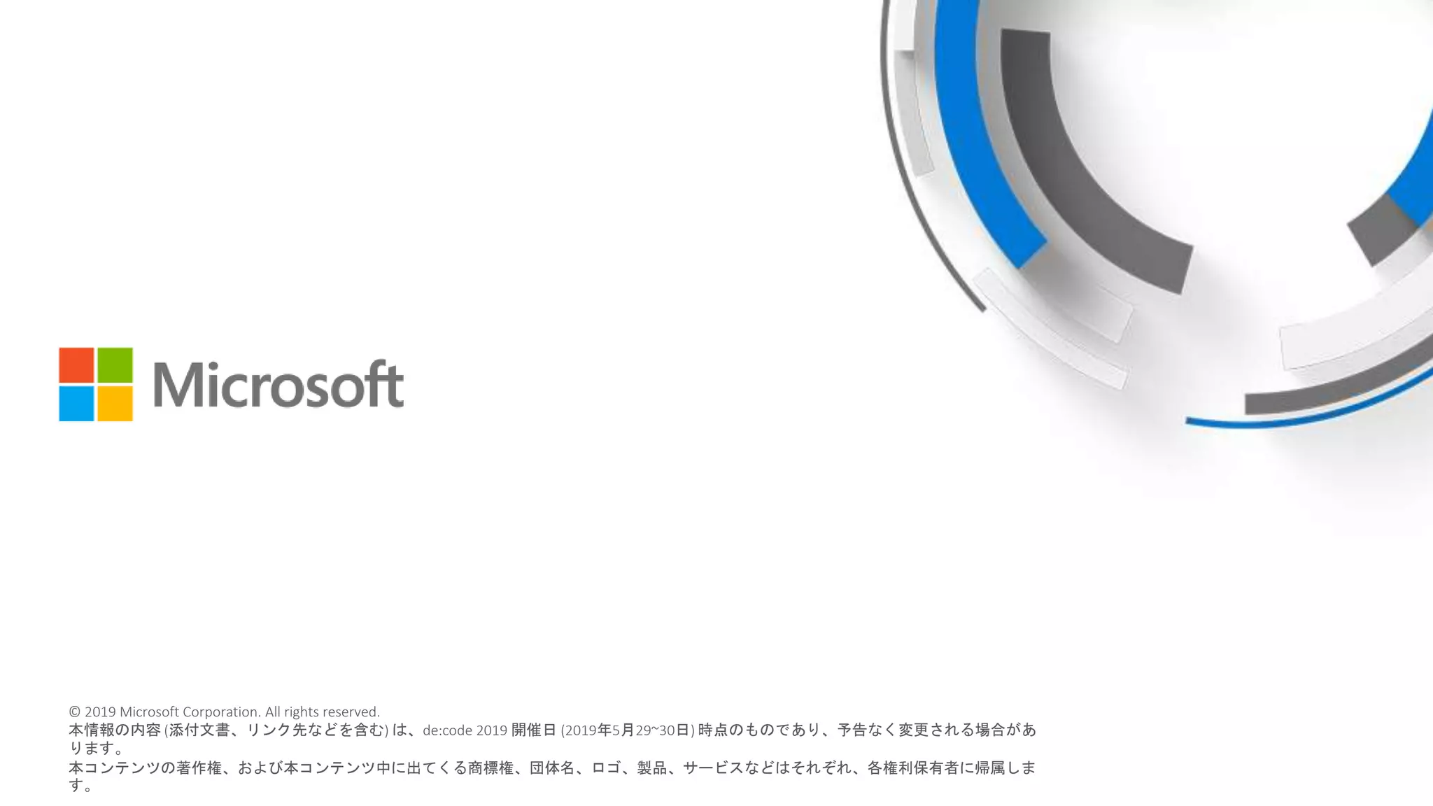 © 2018 Microsoft Corporation. All rights reserved.
本情報の内容（添付文書、リンク先などを含む）は、作成日時点でのものであり、予告なく変更される場合があります。
© 2019 Microsoft Corporation. All rights reserved.
本情報の内容 (添付文書、リンク先などを含む) は、de:code 2019 開催日 (2019年5月29~30日) 時点のものであり、予告なく変更される場合があ
ります。
本コンテンツの著作権、および本コンテンツ中に出てくる商標権、団体名、ロゴ、製品、サービスなどはそれぞれ、各権利保有者に帰属しま
す。
 