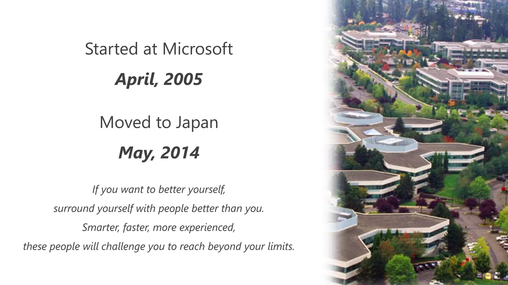 Started at Microsoft
April, 2005
Moved to Japan
May, 2014
If you want to better yourself,
surround yourself with people better than you.
Smarter, faster, more experienced,
these people will challenge you to reach beyond your limits.
 