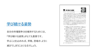 学び続ける姿勢
自分の市場競争力を維持するためには、
「学び続ける姿勢」がとても重要です。
学ぶことを止めれば、早晩、恐竜の ように
滅びてしまうことになるでしょう。
 