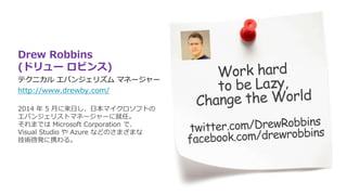 Drew Robbins
(ドリュー ロビンス)
テクニカル エバンジェリズム マネージャー
http://www.drewby.com/
2014 年 5 月に来日し、日本マイクロソフトの
エバンジェリストマネージャーに就任。
それまでは Microsoft Corporation で、
Visual Studio や Azure などのさまざまな
技術啓発に携わる。
 