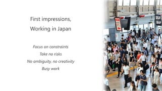 First impressions,
Working in Japan
Focus on constraints
Take no risks
No ambiguity, no creativity
Busy work
 