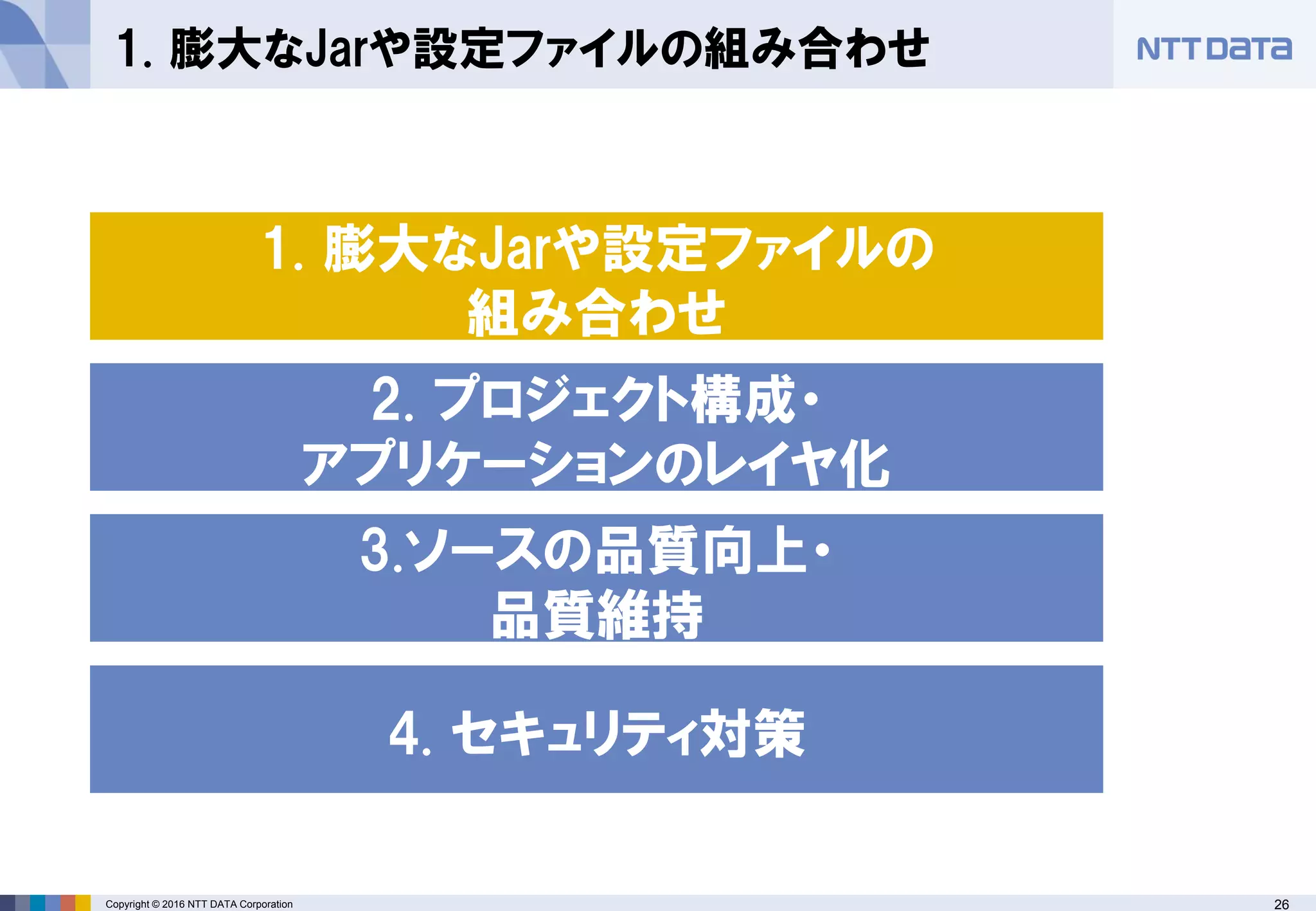 26Copyright © 2016 NTT DATA Corporation
1. 膨大なJarや設定ファイルの組み合わせ
2. プロジェクト構成・
アプリケーションのレイヤ化
1. 膨大なJarや設定ファイルの
組み合わせ
4. セキュリティ対策
3.ソースの品質向上・
品質維持
 