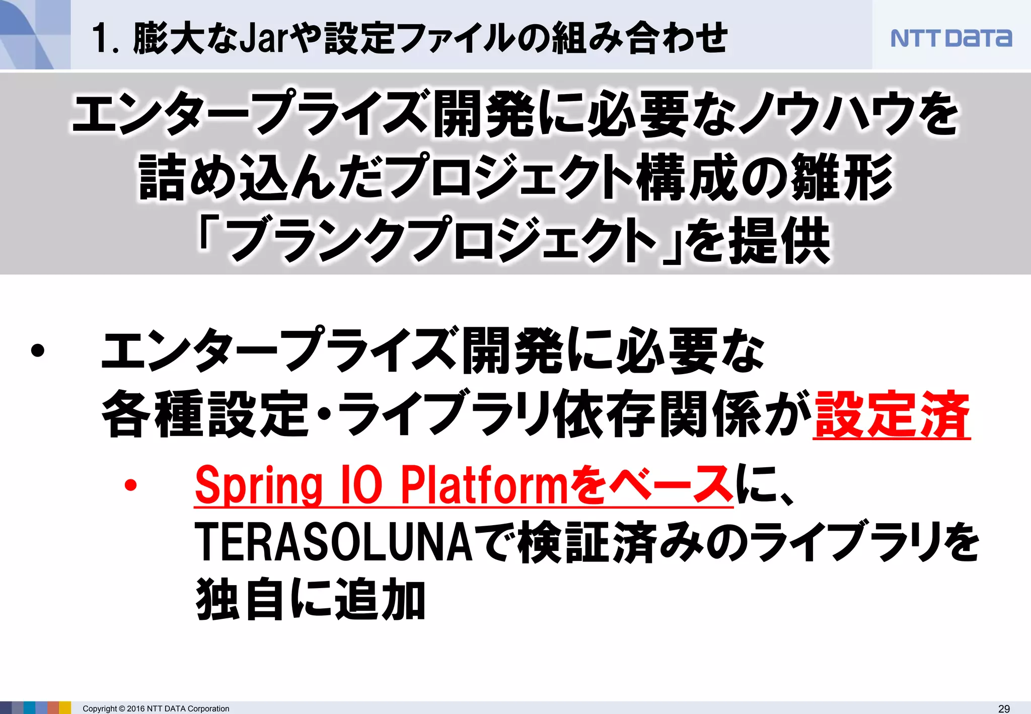 29Copyright © 2016 NTT DATA Corporation
1. 膨大なJarや設定ファイルの組み合わせ
• エンタープライズ開発に必要な
各種設定・ライブラリ依存関係が設定済
• Spring IO Platformをベースに、
TERASOLUNAで検証済みのライブラリを
独自に追加
エンタープライズ開発に必要なノウハウを
詰め込んだプロジェクト構成の雛形
「ブランクプロジェクト」を提供
 