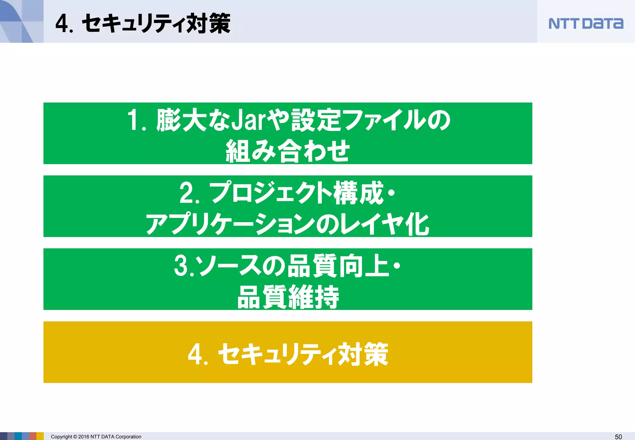 50Copyright © 2016 NTT DATA Corporation
4. セキュリティ対策
2. プロジェクト構成・
アプリケーションのレイヤ化
1. 膨大なJarや設定ファイルの
組み合わせ
4. セキュリティ対策
3.ソースの品質向上・
品質維持
 