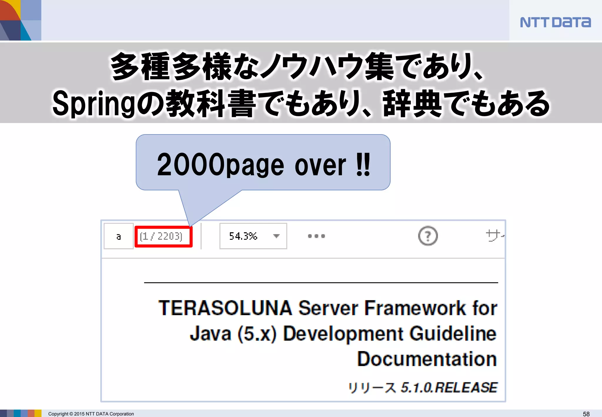 Copyright © 2015 NTT DATA Corporation 58
2000page over !!
多種多様なノウハウ集であり、
Springの教科書でもあり、辞典でもある
 