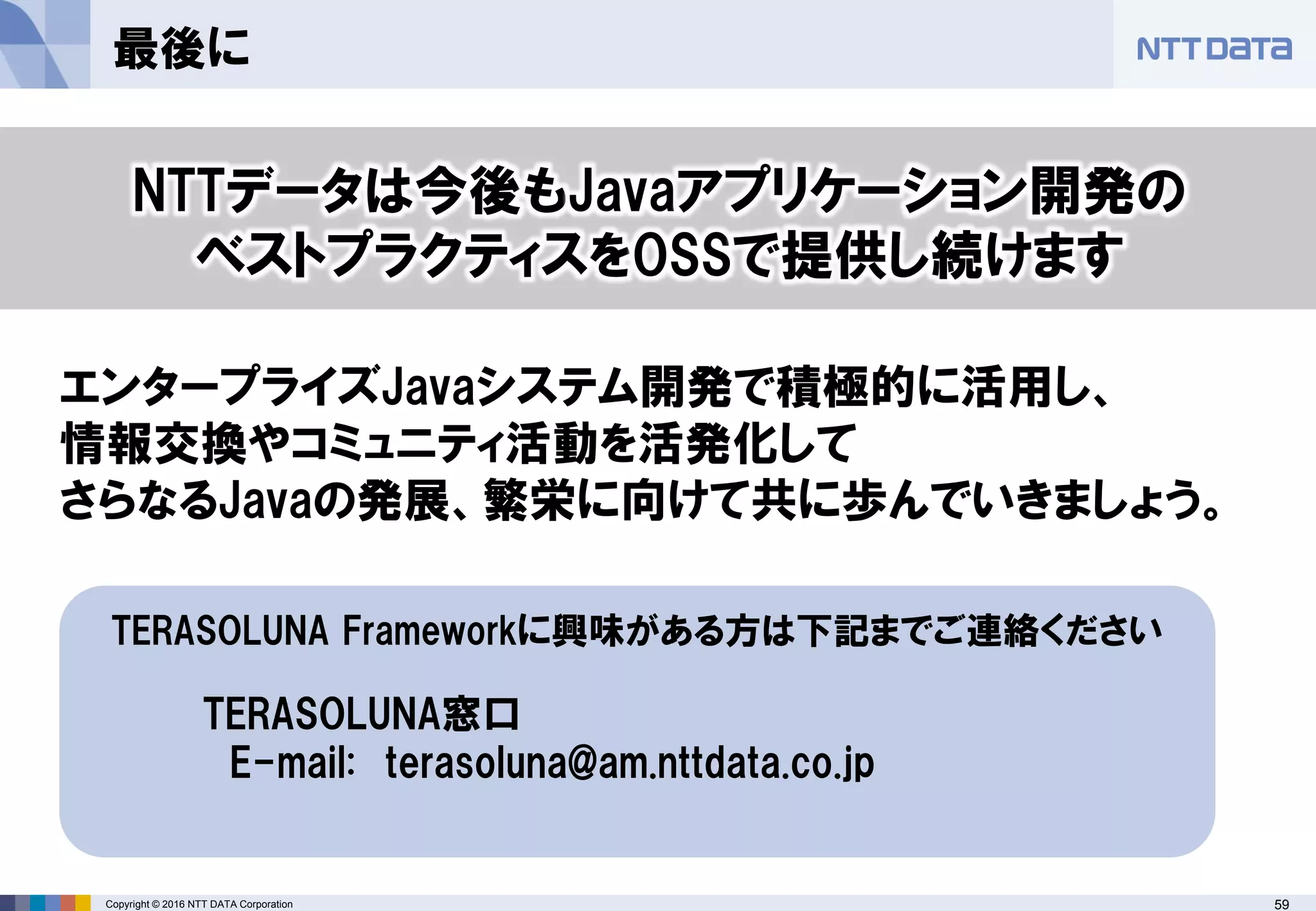 59Copyright © 2016 NTT DATA Corporation
最後に
TERASOLUNA Frameworkに興味がある方は下記までご連絡ください
TERASOLUNA窓口
E-mail: terasoluna@am.nttdata.co.jp
NTTデータは今後もJavaアプリケーション開発の
ベストプラクティスをOSSで提供し続けます
エンタープライズJavaシステム開発で積極的に活用し、
情報交換やコミュニティ活動を活発化して
さらなるJavaの発展、繁栄に向けて共に歩んでいきましょう。
 