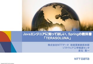 Copyright © 2016 NTT DATA Corporation
株式会社ＮＴＴデータ 技術革新統括本部
ソフトウェア工学推進センタ
倉元 貴一
Javaエンジニアに知ってほしい、Springの教科書
「TERASOLUNA」
 