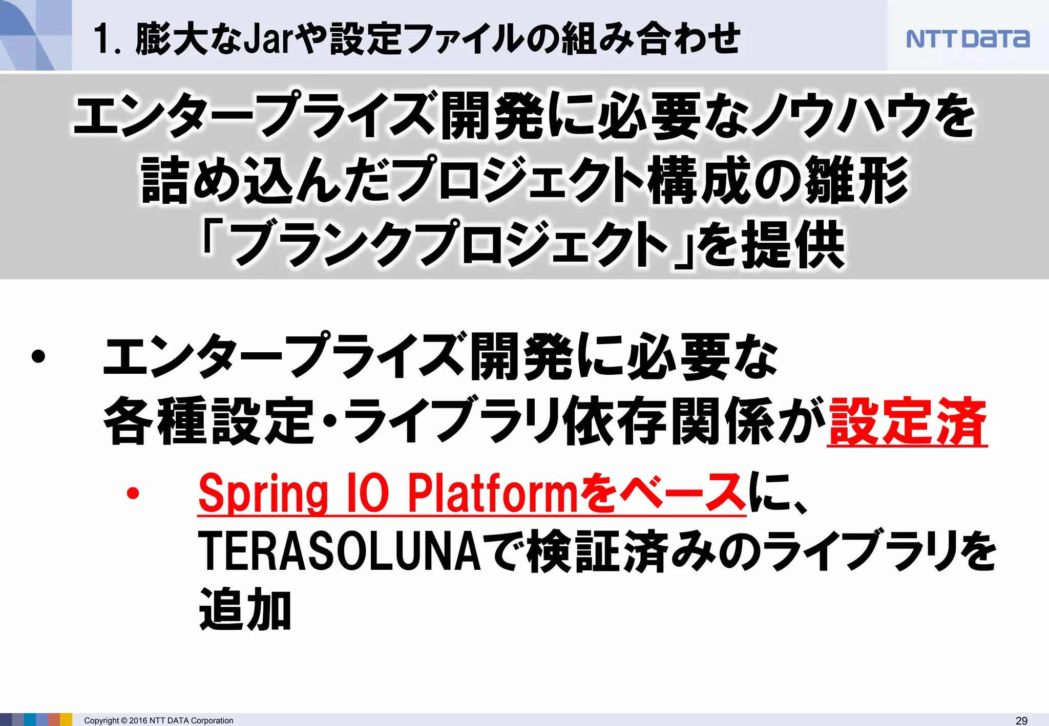 29Copyright © 2016 NTT DATA Corporation
1. 膨大なJarや設定ファイルの組み合わせ
• エンタープライズ開発に必要な
各種設定・ライブラリ依存関係が設定済
• Spring IO Platformをベースに、
TERASOLUNAで検証済みのライブラリを
追加
エンタープライズ開発に必要なノウハウを
詰め込んだプロジェクト構成の雛形
「ブランクプロジェクト」を提供
 