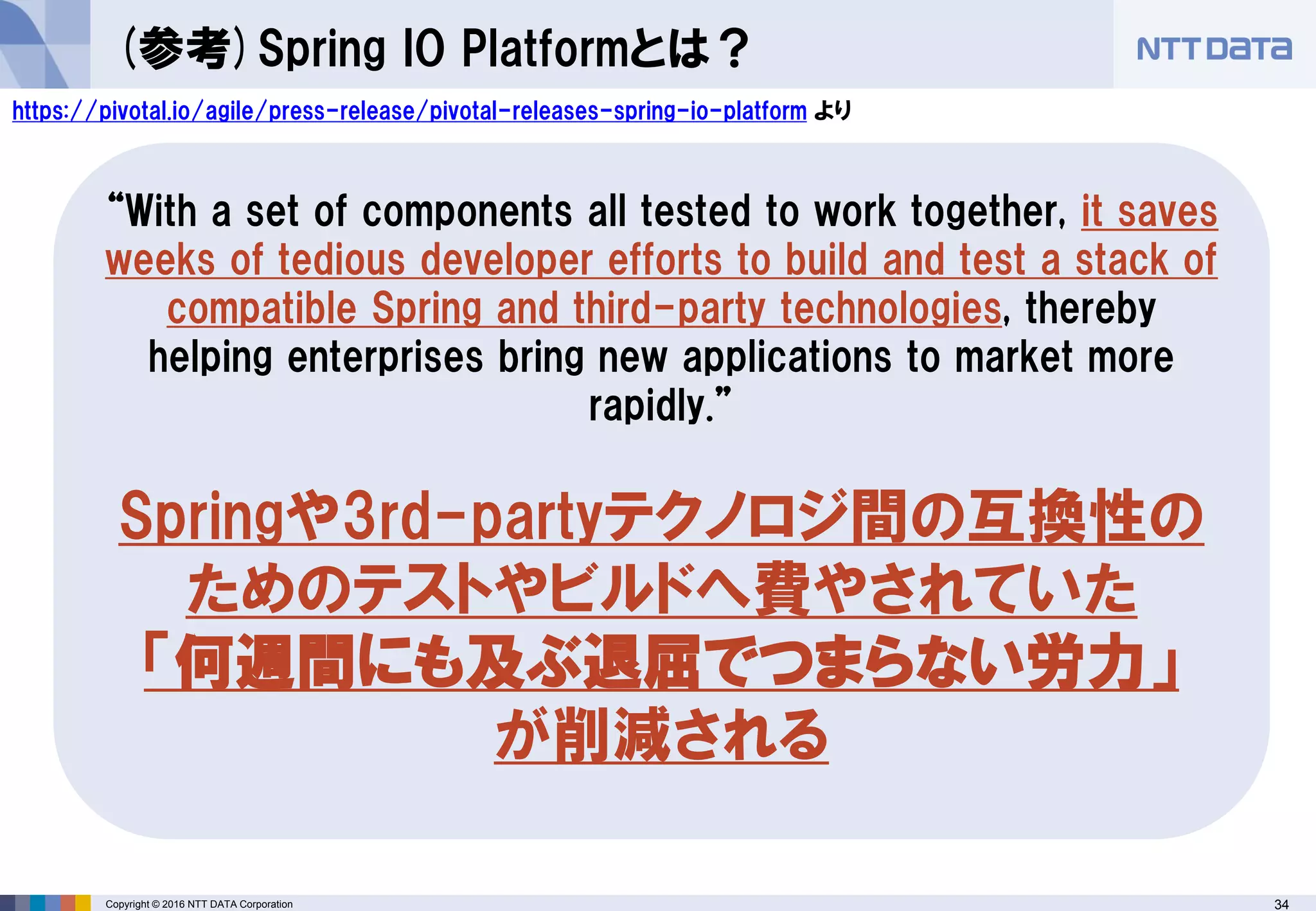34Copyright © 2016 NTT DATA Corporation
(参考)Spring IO Platformとは？
https://pivotal.io/agile/press-release/pivotal-releases-spring-io-platform より
“With a set of components all tested to work together, it saves
weeks of tedious developer efforts to build and test a stack of
compatible Spring and third-party technologies, thereby
helping enterprises bring new applications to market more
rapidly.”
Springや3rd-partyテクノロジ間の互換性の
ためのテストやビルドへ費やされていた
「何週間にも及ぶ退屈でつまらない労力」
が削減される
 