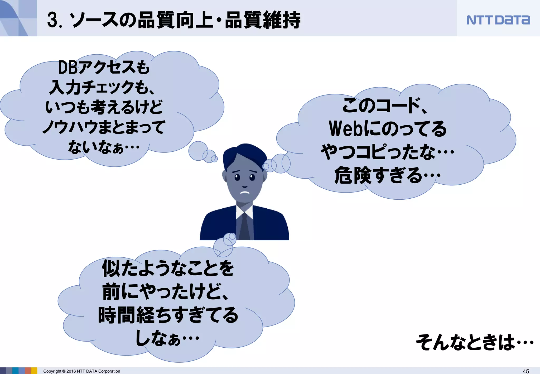 45Copyright © 2016 NTT DATA Corporation
3. ソースの品質向上・品質維持
このコード、
Webにのってる
やつコピったな…
危険すぎる…
DBアクセスも
入力チェックも、
いつも考えるけど
ノウハウまとまって
ないなぁ…
似たようなことを
前にやったけど、
時間経ちすぎてる
しなぁ… そんなときは…
 