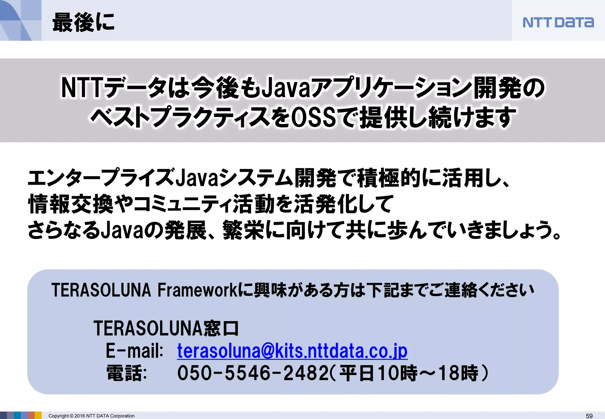 59Copyright © 2016 NTT DATA Corporation
最後に
TERASOLUNA Frameworkに興味がある方は下記までご連絡ください
TERASOLUNA窓口
E-mail: terasoluna@kits.nttdata.co.jp
電話: 050-5546-2482（平日10時〜18時）
NTTデータは今後もJavaアプリケーション開発の
ベストプラクティスをOSSで提供し続けます
エンタープライズJavaシステム開発で積極的に活用し、
情報交換やコミュニティ活動を活発化して
さらなるJavaの発展、繁栄に向けて共に歩んでいきましょう。
 