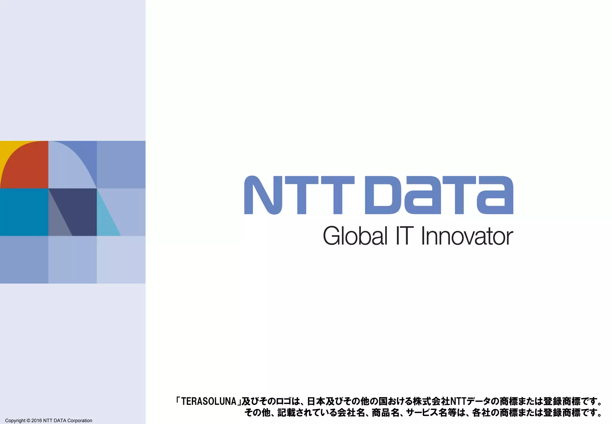 Copyright © 2011 NTT DATA Corporation
Copyright © 2016 NTT DATA Corporation
「TERASOLUNA」及びそのロゴは、日本及びその他の国おける株式会社NTTデータの商標または登録商標です。
その他、記載されている会社名、商品名、サービス名等は、各社の商標または登録商標です。
 