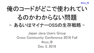 #ccc_l9
俺のコードがどこで使われてい
るのかわからない問題
- あるいはマイナーOSSの生存戦略 -
Japan Java Users Group
Cross Community Conference 2016 Fall
#ccc_l9
Dec 3, 2016
 
