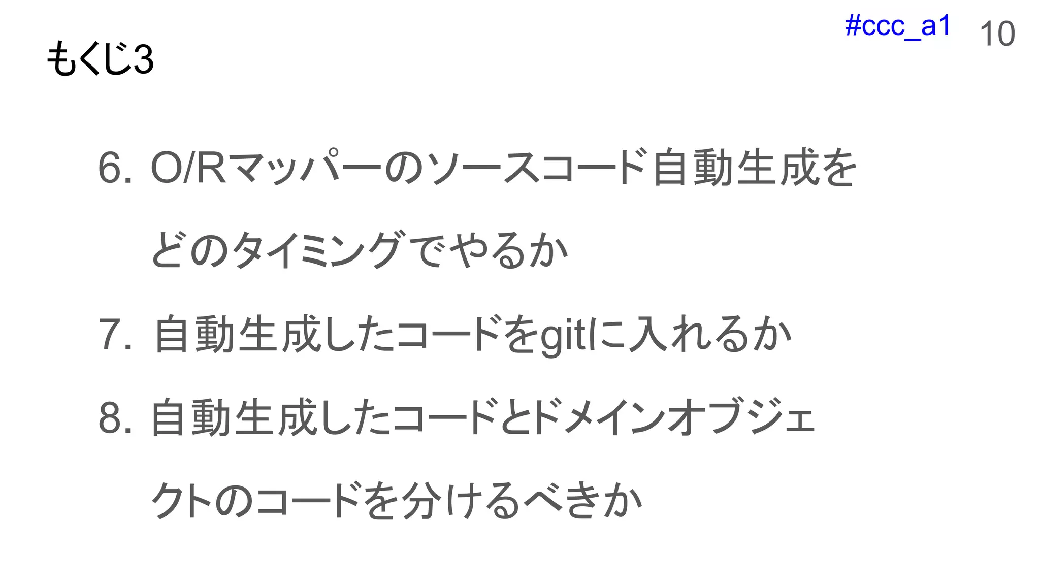 #ccc_a1
もくじ3
6. O/Rマッパーのソースコード自動生成を
どのタイミングでやるか
7. 自動生成したコードをgitに入れるか
8. 自動生成したコードとドメインオブジェ
クトのコードを分けるべきか
10
 