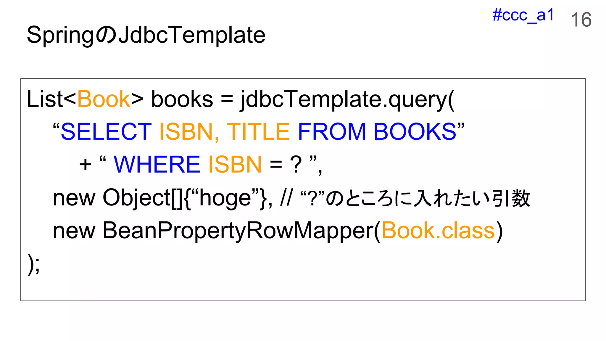 #ccc_a1
SpringのJdbcTemplate
List<Book> books = jdbcTemplate.query(
“SELECT ISBN, TITLE FROM BOOKS”
+ “ WHERE ISBN = ? ”,
new Object[]{“hoge”}, // “?”のところに入れたい引数
new BeanPropertyRowMapper(Book.class)
);
16
 