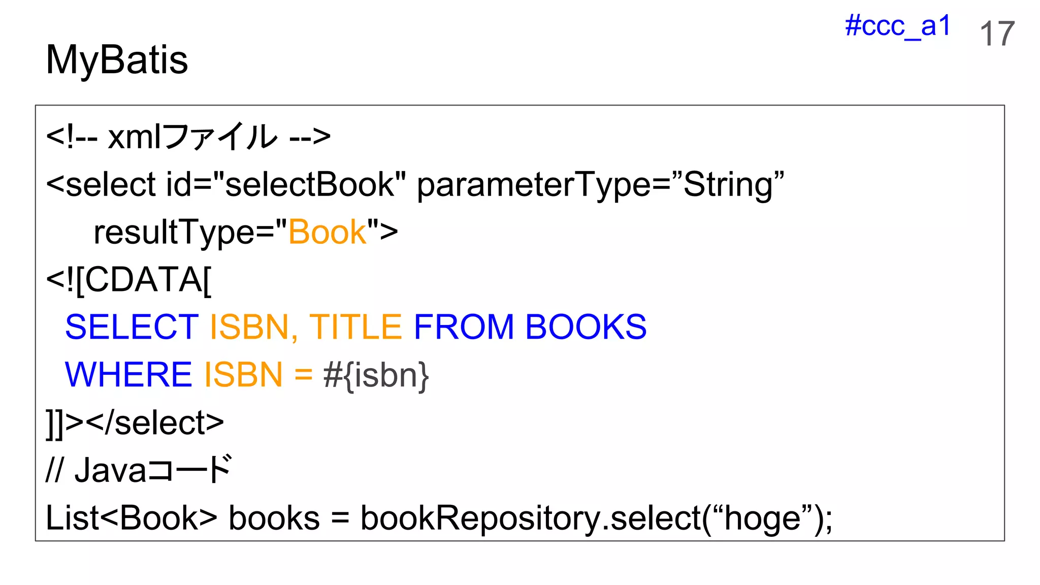 #ccc_a1
MyBatis
<!-- xmlファイル -->
<select id="selectBook" parameterType=”String”
resultType="Book">
<![CDATA[
SELECT ISBN, TITLE FROM BOOKS
WHERE ISBN = #{isbn}
]]></select>
// Javaコード
List<Book> books = bookRepository.select(“hoge”);
17
 