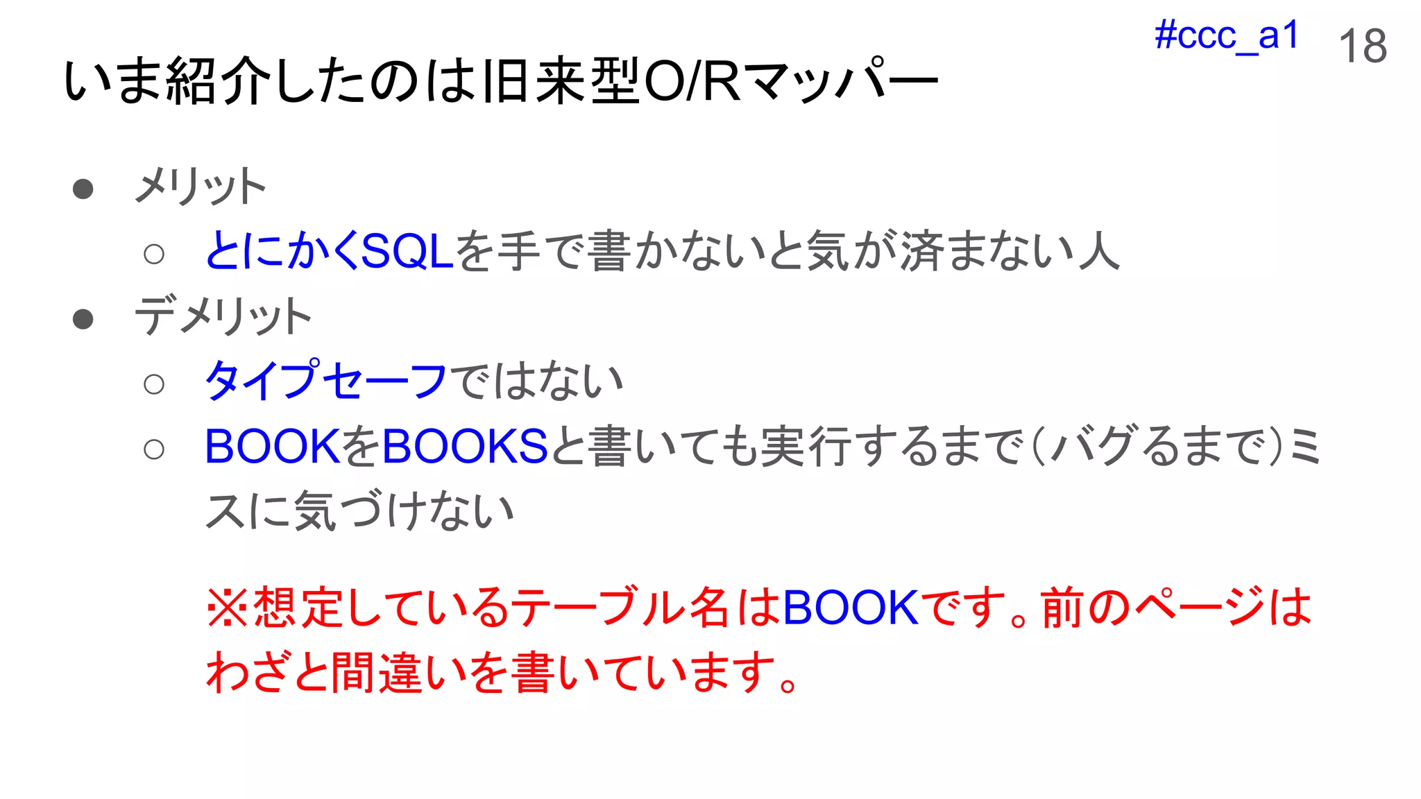 #ccc_a1
いま紹介したのは旧来型O/Rマッパー
● メリット
○ とにかくSQLを手で書かないと気が済まない人
● デメリット
○ タイプセーフではない
○ BOOKをBOOKSと書いても実行するまで（バグるまで）ミ
スに気づけない
※想定しているテーブル名はBOOKです。前のページは
わざと間違いを書いています。
18
 
