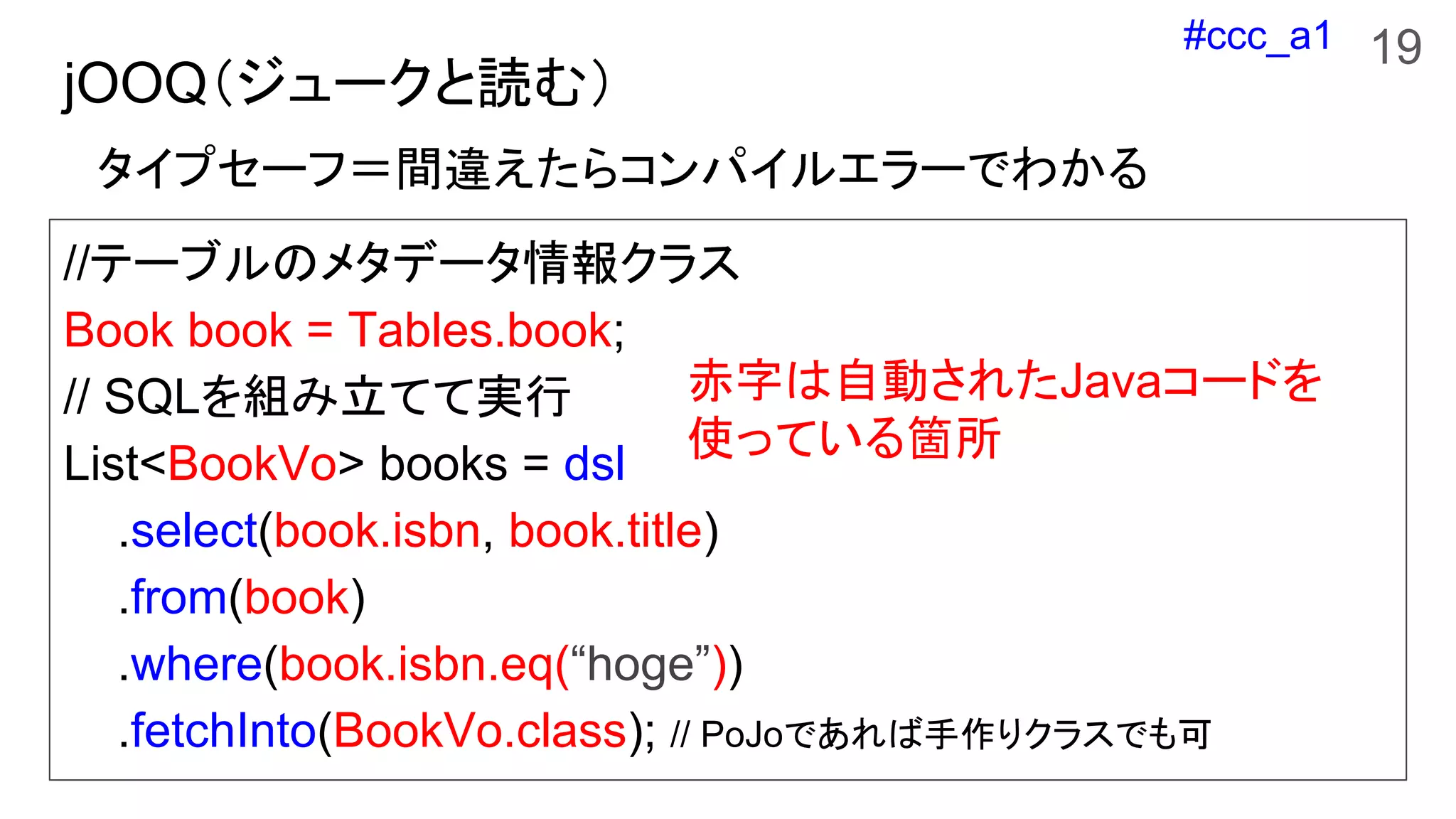 #ccc_a1
jOOQ（ジュークと読む）
//テーブルのメタデータ情報クラス
Book book = Tables.book;
// SQLを組み立てて実行
List<BookVo> books = dsl
.select(book.isbn, book.title)
.from(book)
.where(book.isbn.eq(“hoge”))
.fetchInto(BookVo.class); // PoJoであれば手作りクラスでも可
タイプセーフ＝間違えたらコンパイルエラーでわかる
赤字は自動されたJavaコードを
使っている箇所
19
 