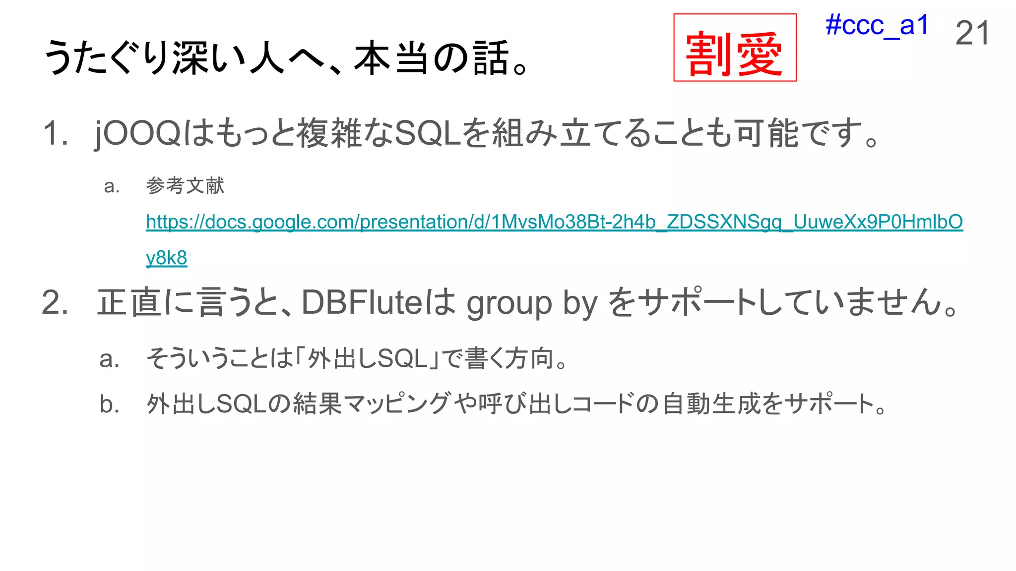 #ccc_a1
うたぐり深い人へ、本当の話。
1. jOOQはもっと複雑なSQLを組み立てることも可能です。
a. 参考文献
https://docs.google.com/presentation/d/1MvsMo38Bt-2h4b_ZDSSXNSgq_UuweXx9P0HmlbO
y8k8
2. 正直に言うと、DBFluteは group by をサポートしていません。
a. そういうことは「外出しSQL」で書く方向。
b. 外出しSQLの結果マッピングや呼び出しコードの自動生成をサポート。
21
割愛
 