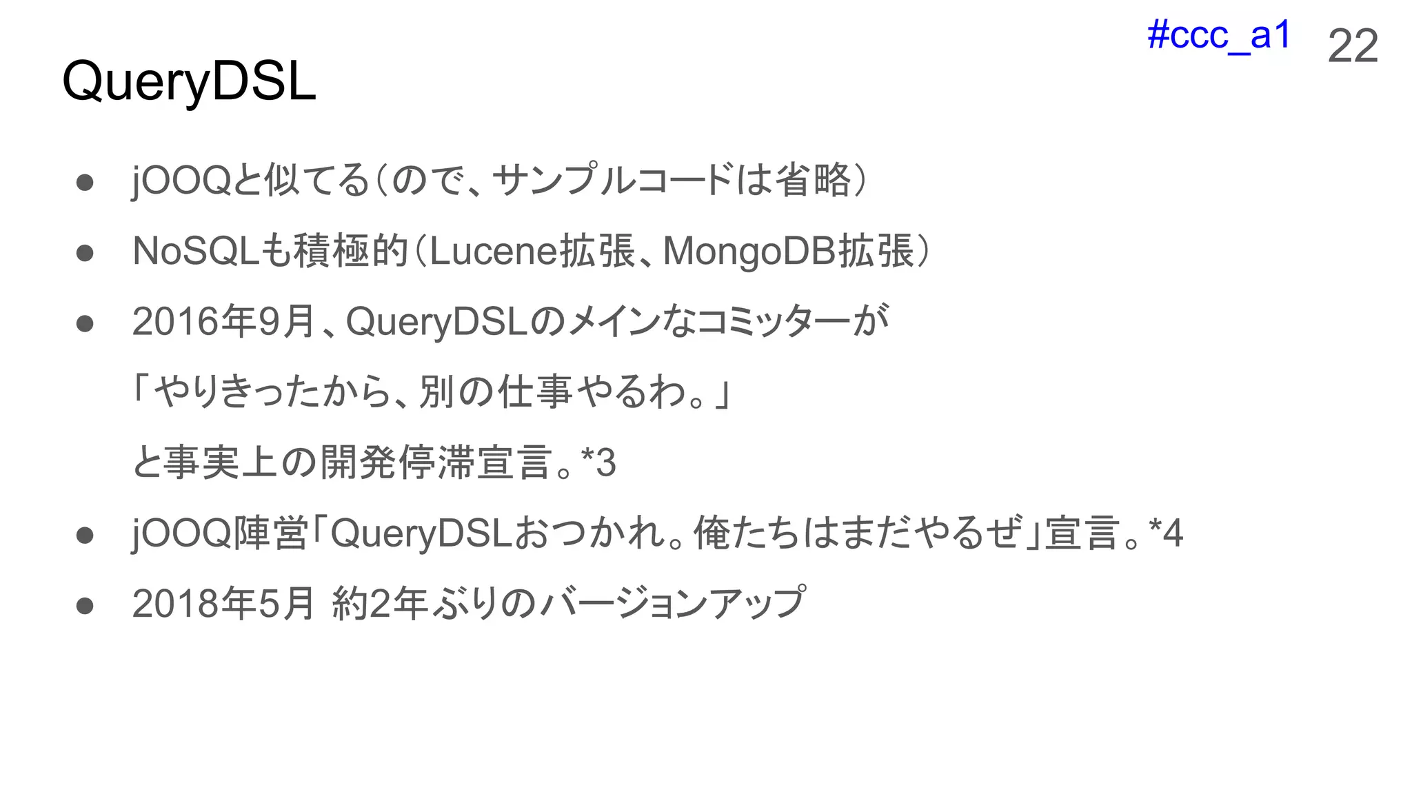 #ccc_a1
QueryDSL
● jOOQと似てる（ので、サンプルコードは省略）
● NoSQLも積極的（Lucene拡張、MongoDB拡張）
● 2016年9月、QueryDSLのメインなコミッターが
「やりきったから、別の仕事やるわ。」
と事実上の開発停滞宣言。*3
● jOOQ陣営「QueryDSLおつかれ。俺たちはまだやるぜ」宣言。*4
● 2018年5月 約2年ぶりのバージョンアップ
22
 