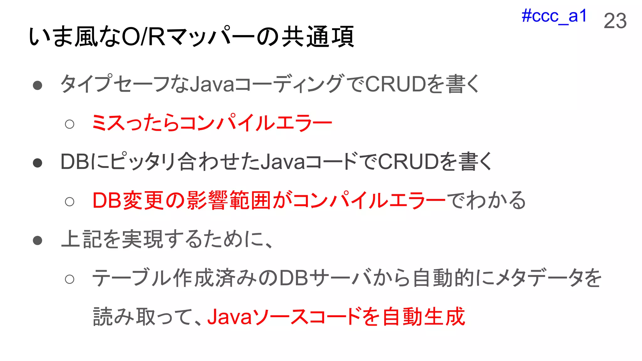 #ccc_a1
いま風なO/Rマッパーの共通項
● タイプセーフなJavaコーディングでCRUDを書く
○ ミスったらコンパイルエラー
● DBにピッタリ合わせたJavaコードでCRUDを書く
○ DB変更の影響範囲がコンパイルエラーでわかる
● 上記を実現するために、
○ テーブル作成済みのDBサーバから自動的にメタデータを
読み取って、Javaソースコードを自動生成
23
 