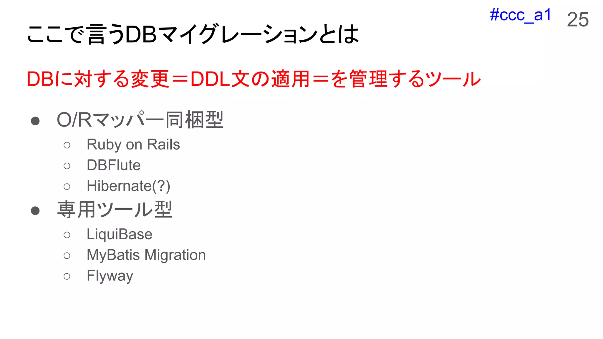 #ccc_a1
ここで言うDBマイグレーションとは
DBに対する変更＝DDL文の適用＝を管理するツール
● O/Rマッパー同梱型
○ Ruby on Rails
○ DBFlute
○ Hibernate(?)
● 専用ツール型
○ LiquiBase
○ MyBatis Migration
○ Flyway
25
 