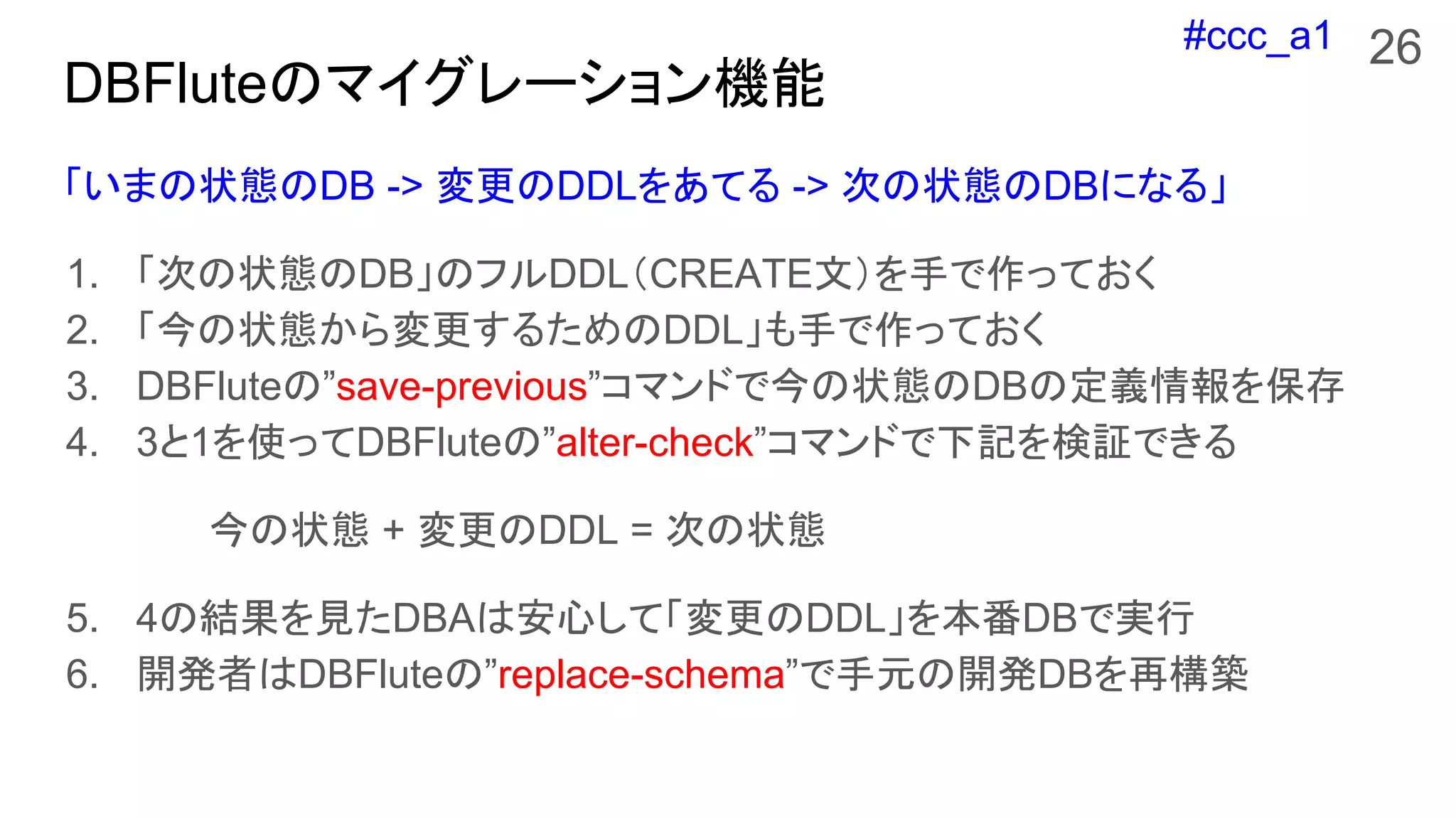 #ccc_a1
「いまの状態のDB -> 変更のDDLをあてる -> 次の状態のDBになる」
1. 「次の状態のDB」のフルDDL（CREATE文）を手で作っておく
2. 「今の状態から変更するためのDDL」も手で作っておく
3. DBFluteの”save-previous”コマンドで今の状態のDBの定義情報を保存
4. 3と1を使ってDBFluteの”alter-check”コマンドで下記を検証できる
今の状態 + 変更のDDL = 次の状態
5. 4の結果を見たDBAは安心して「変更のDDL」を本番DBで実行
6. 開発者はDBFluteの”replace-schema”で手元の開発DBを再構築
26
DBFluteのマイグレーション機能
 
