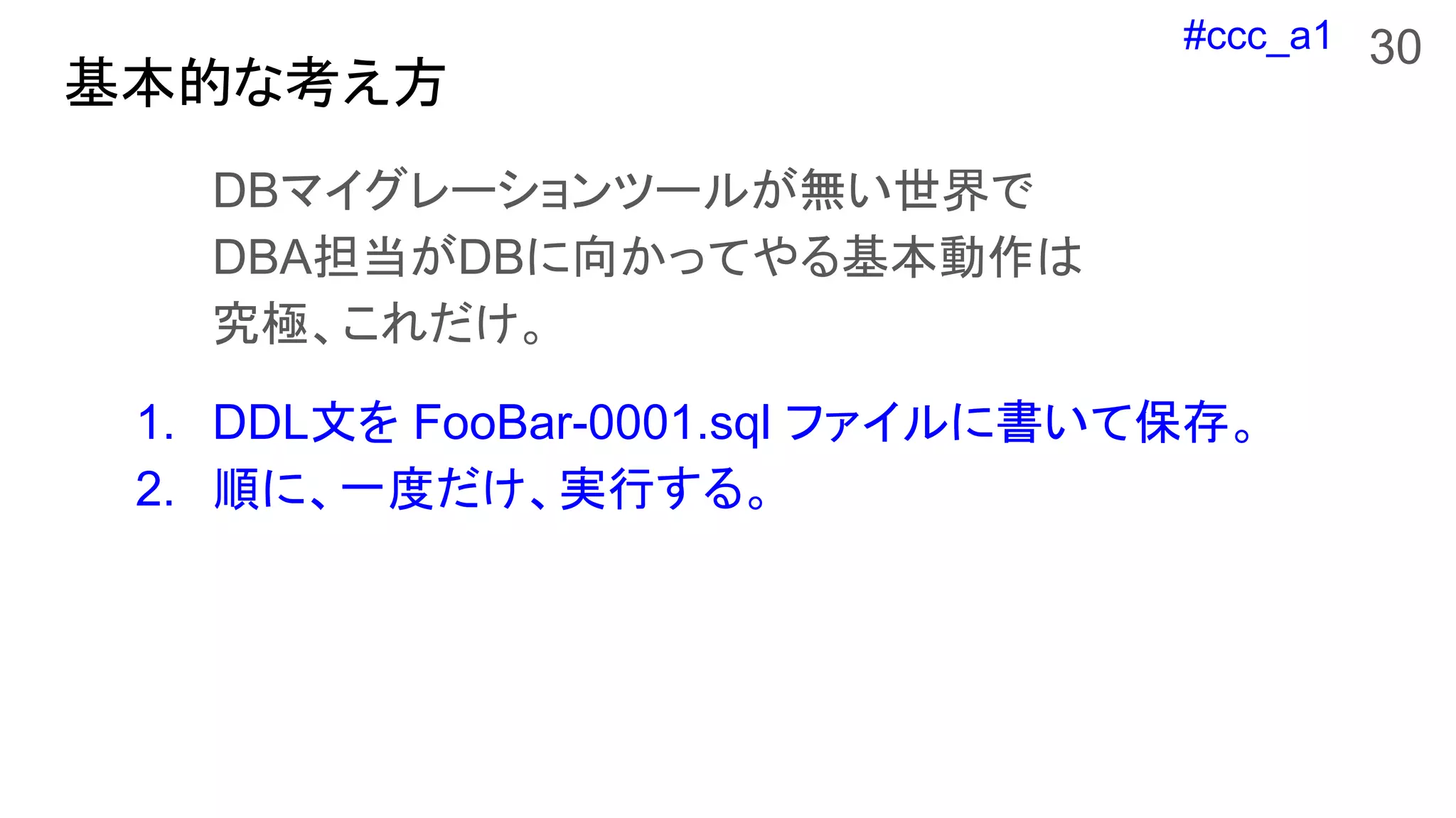 #ccc_a1
基本的な考え方
DBマイグレーションツールが無い世界で
DBA担当がDBに向かってやる基本動作は
究極、これだけ。
1. DDL文を FooBar-0001.sql ファイルに書いて保存。
2. 順に、一度だけ、実行する。
30
 