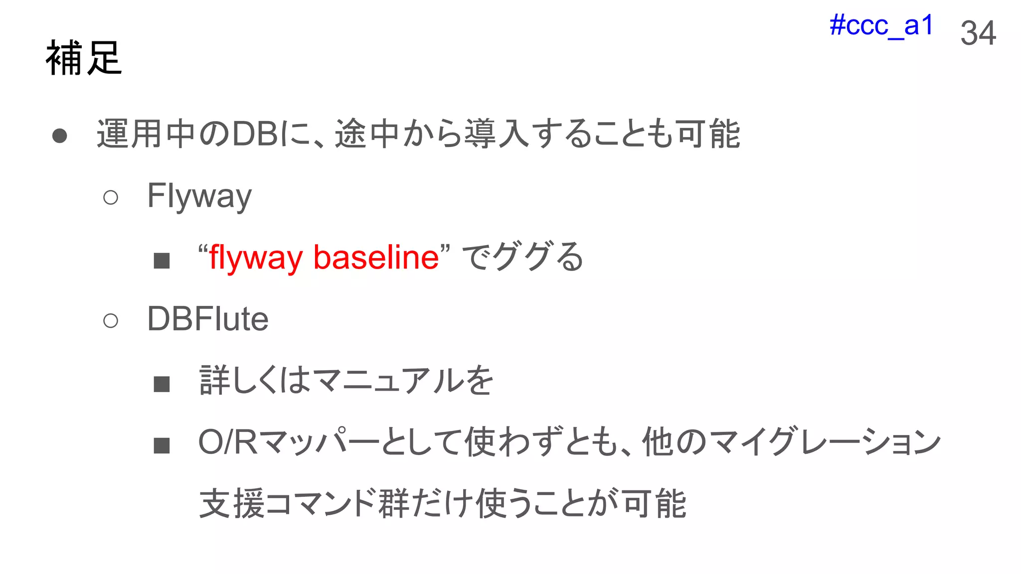 #ccc_a1
補足
● 運用中のDBに、途中から導入することも可能
○ Flyway
■ “flyway baseline” でググる
○ DBFlute
■ 詳しくはマニュアルを
■ O/Rマッパーとして使わずとも、他のマイグレーション
支援コマンド群だけ使うことが可能
34
 