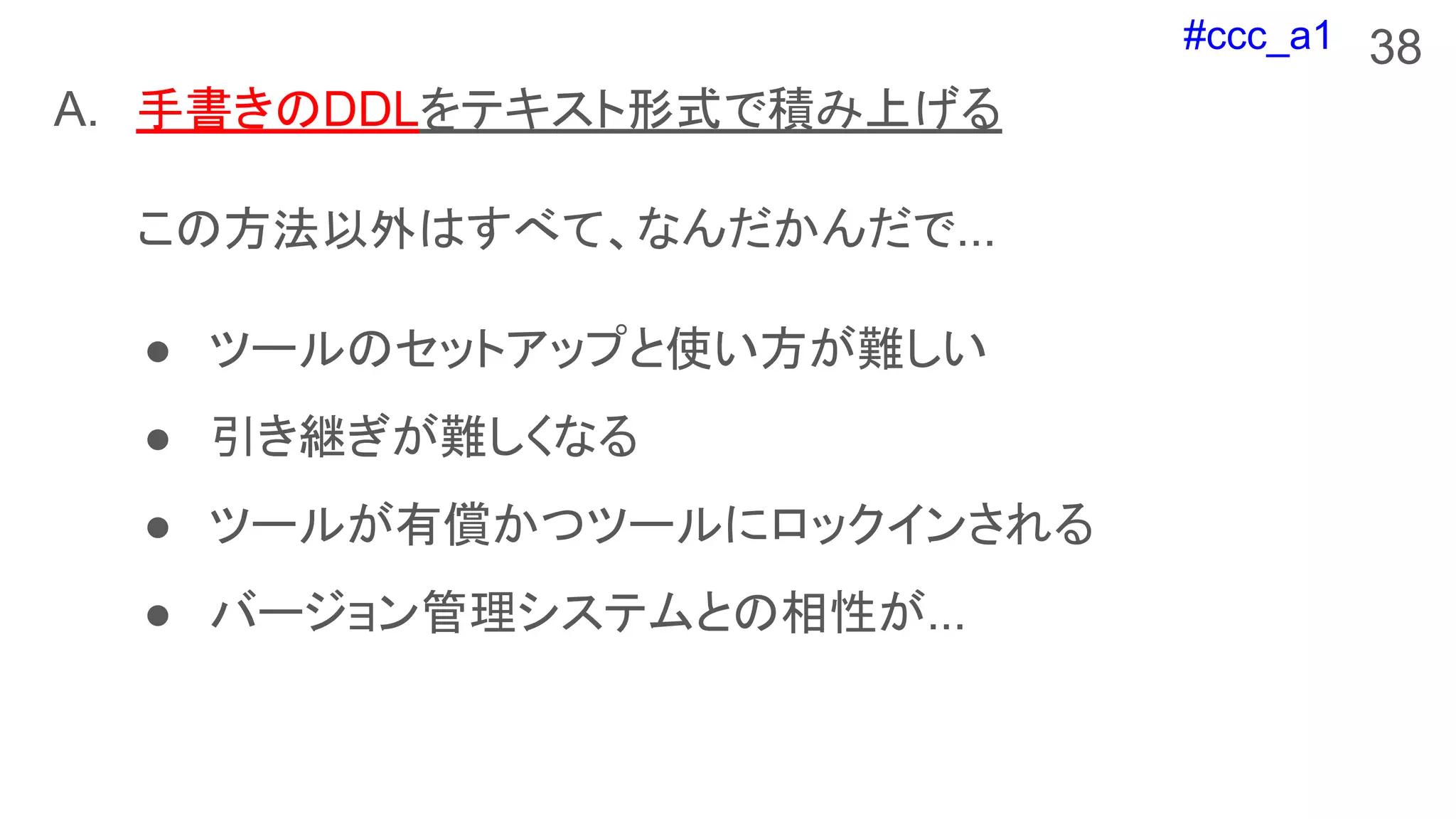#ccc_a1 38
A. 手書きのDDLをテキスト形式で積み上げる
この方法以外はすべて、なんだかんだで...
● ツールのセットアップと使い方が難しい
● 引き継ぎが難しくなる
● ツールが有償かつツールにロックインされる
● バージョン管理システムとの相性が...
 