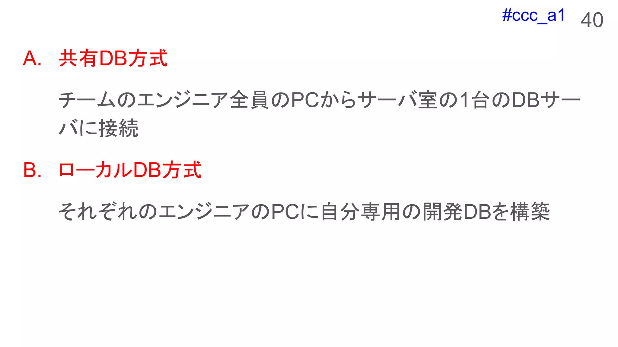 #ccc_a1 40
A. 共有DB方式
チームのエンジニア全員のPCからサーバ室の1台のDBサー
バに接続
B. ローカルDB方式
それぞれのエンジニアのPCに自分専用の開発DBを構築
 