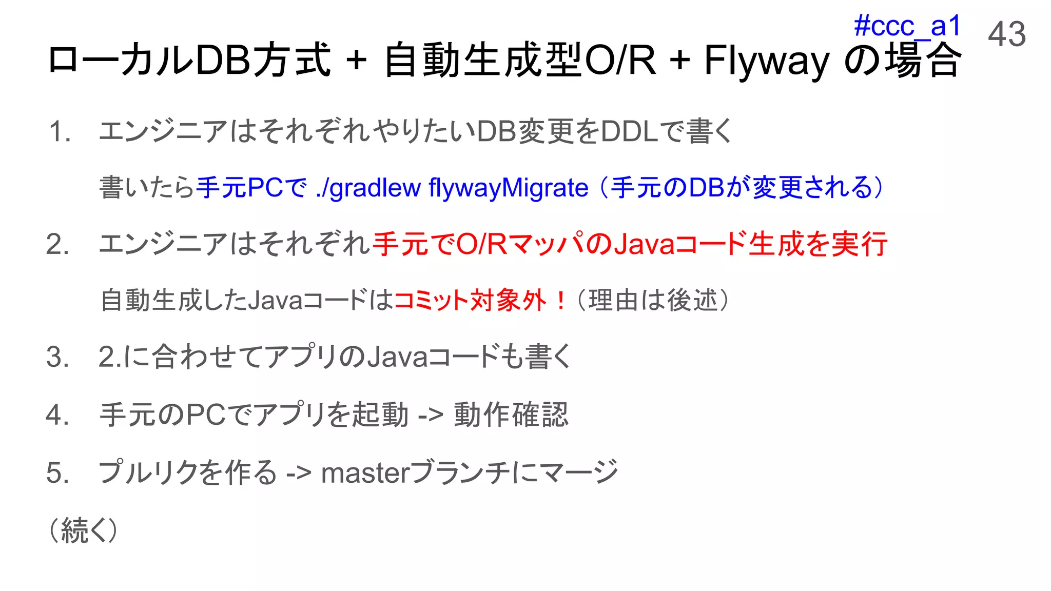 #ccc_a1
ローカルDB方式 + 自動生成型O/R + Flyway の場合
1. エンジニアはそれぞれやりたいDB変更をDDLで書く
書いたら手元PCで ./gradlew flywayMigrate （手元のDBが変更される）
2. エンジニアはそれぞれ手元でO/RマッパのJavaコード生成を実行
自動生成したJavaコードはコミット対象外！（理由は後述）
3. 2.に合わせてアプリのJavaコードも書く
4. 手元のPCでアプリを起動 -> 動作確認
5. プルリクを作る -> masterブランチにマージ
（続く）
43
 