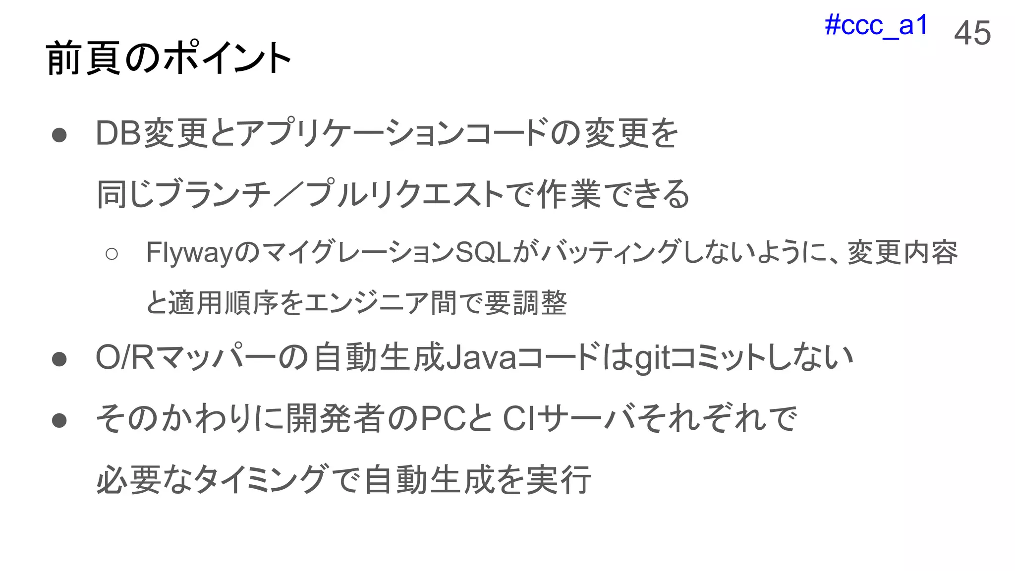 #ccc_a1
前頁のポイント
● DB変更とアプリケーションコードの変更を
同じブランチ／プルリクエストで作業できる
○ FlywayのマイグレーションSQLがバッティングしないように、変更内容
と適用順序をエンジニア間で要調整
● O/Rマッパーの自動生成Javaコードはgitコミットしない
● そのかわりに開発者のPCと CIサーバそれぞれで
必要なタイミングで自動生成を実行
45
 