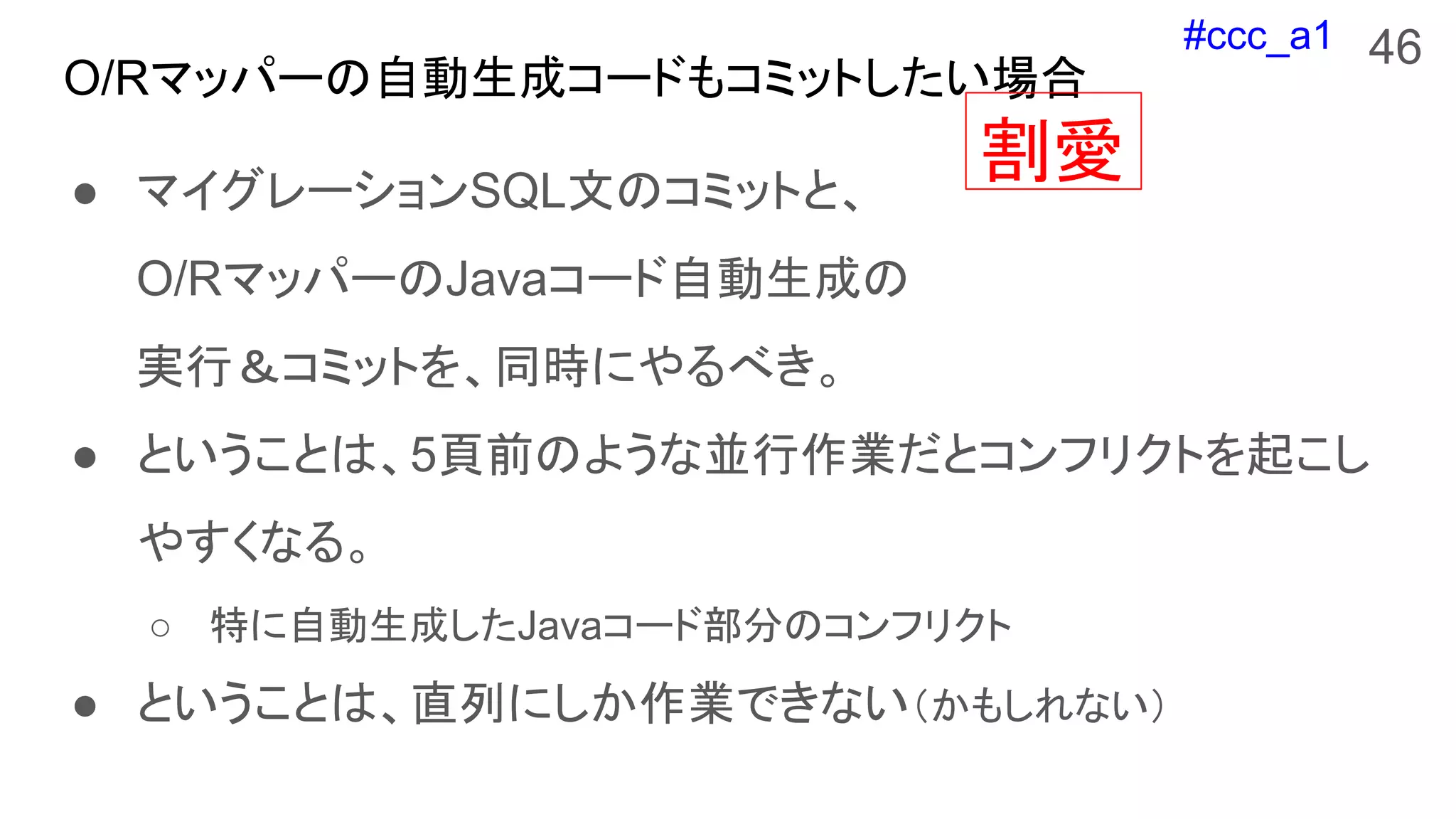 #ccc_a1
O/Rマッパーの自動生成コードもコミットしたい場合
● マイグレーションSQL文のコミットと、
O/RマッパーのJavaコード自動生成の
実行＆コミットを、同時にやるべき。
● ということは、5頁前のような並行作業だとコンフリクトを起こし
やすくなる。
○ 特に自動生成したJavaコード部分のコンフリクト
● ということは、直列にしか作業できない（かもしれない）
46
割愛
 