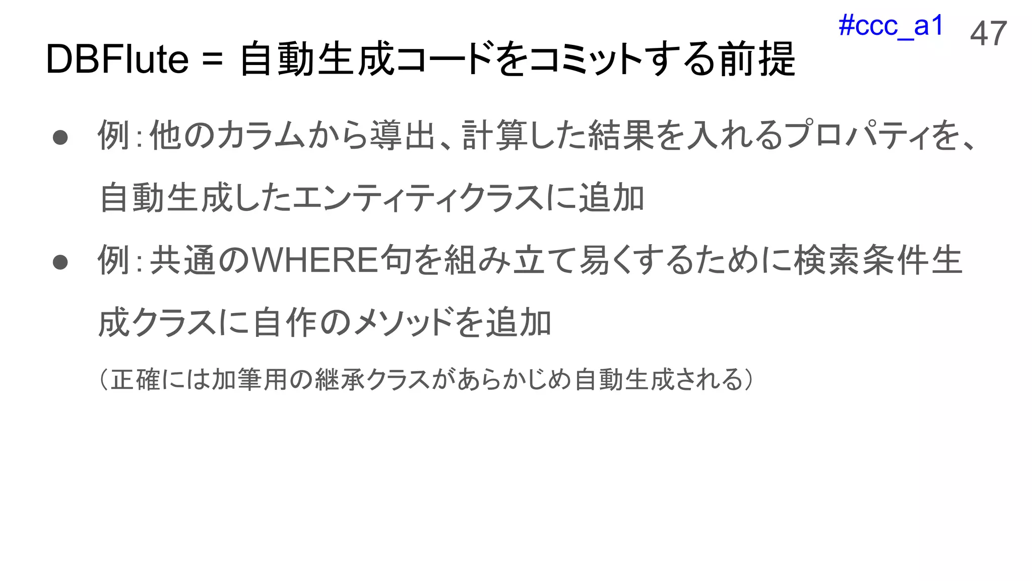 #ccc_a1
DBFlute = 自動生成コードをコミットする前提
● 例：他のカラムから導出、計算した結果を入れるプロパティを、
自動生成したエンティティクラスに追加
● 例：共通のWHERE句を組み立て易くするために検索条件生
成クラスに自作のメソッドを追加
（正確には加筆用の継承クラスがあらかじめ自動生成される）
47
 