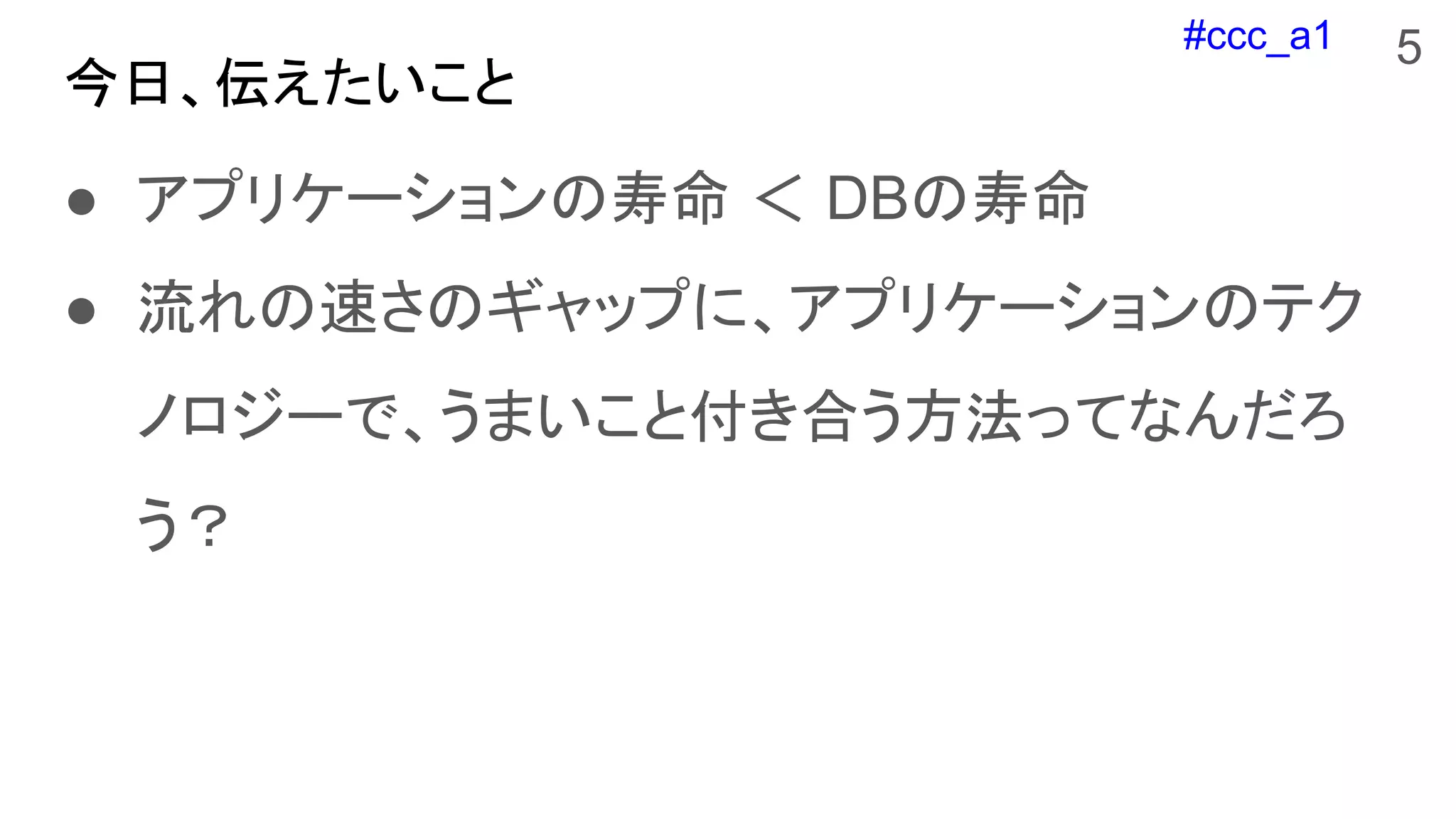 #ccc_a1
今日、伝えたいこと
● アプリケーションの寿命 ＜ DBの寿命
● 流れの速さのギャップに、アプリケーションのテク
ノロジーで、うまいこと付き合う方法ってなんだろ
う？
5
 