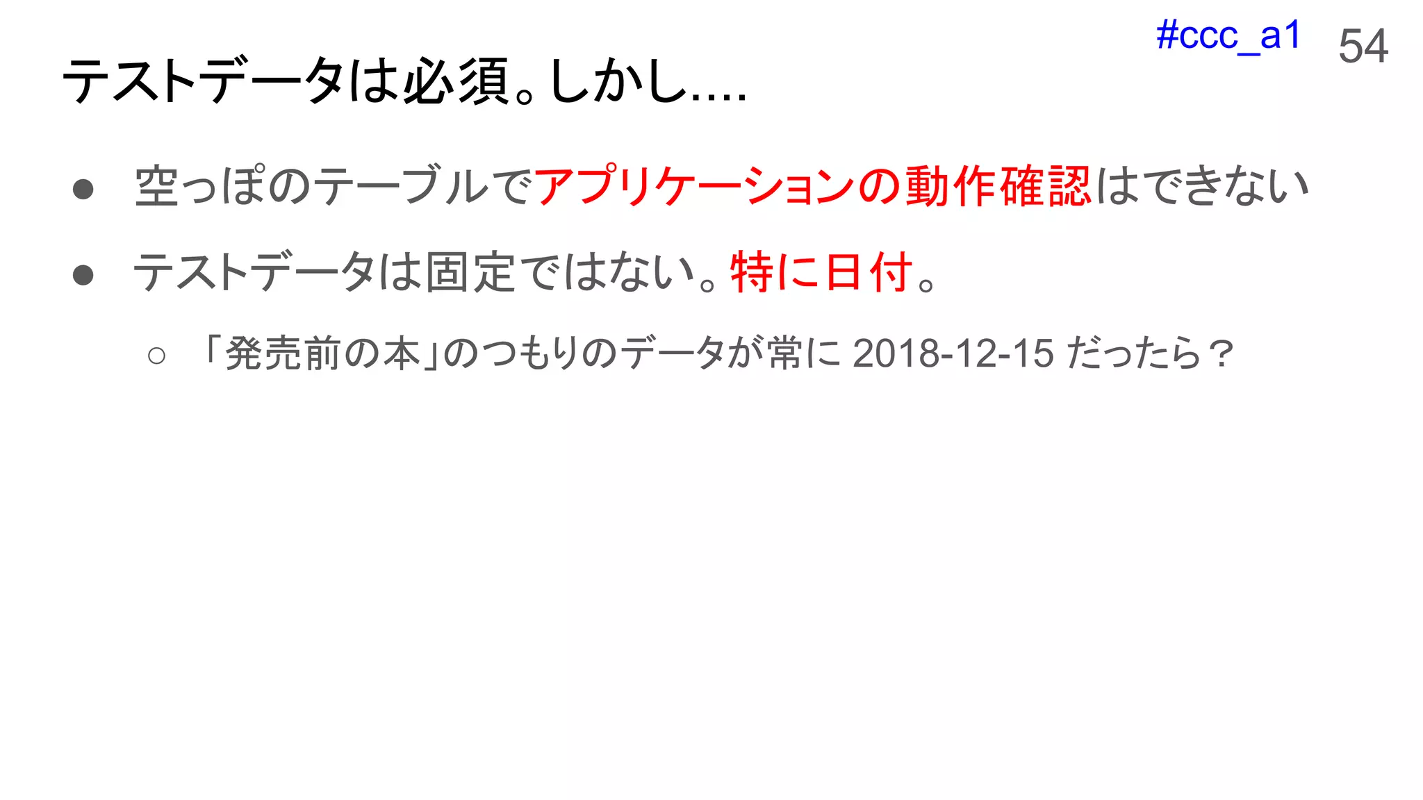 #ccc_a1
テストデータは必須。しかし....
54
● 空っぽのテーブルでアプリケーションの動作確認はできない
● テストデータは固定ではない。特に日付。
○ 「発売前の本」のつもりのデータが常に 2018-12-15 だったら？
 