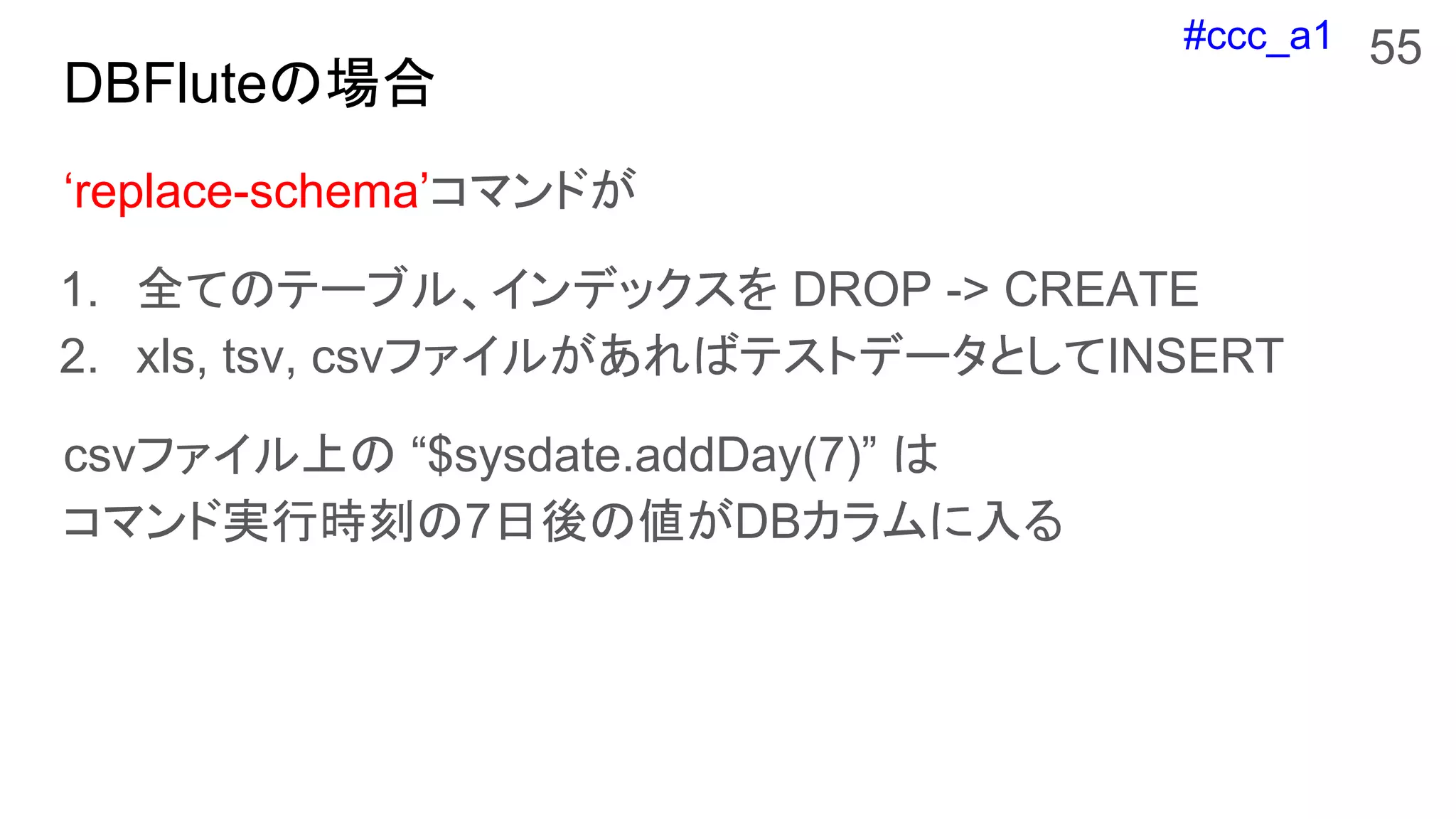#ccc_a1
DBFluteの場合
55
‘replace-schema’コマンドが
1. 全てのテーブル、インデックスを DROP -> CREATE
2. xls, tsv, csvファイルがあればテストデータとしてINSERT
csvファイル上の “$sysdate.addDay(7)” は
コマンド実行時刻の7日後の値がDBカラムに入る
 
